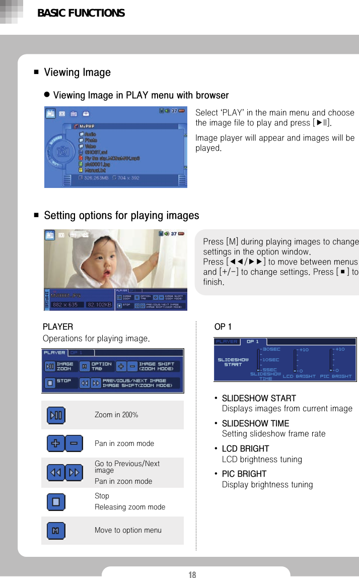 18■Viewing ImagezViewing Image in PLAY menu with browserSelect &lsquo;PLAY&rsquo;in the main menu and choose the image file to play and press [▶II].Image player will appear and images will be played. BASIC FUNCTIONS■ Setting options for playing imagesPress [M] during playing images to change settings in the option window.                 Press [◀◀/▶▶] to move between menus and [+/-] to change settings. Press [■] to finish.PLAYEROperations for playing image. OP 1&bull;SLIDESHOW START Displays images from current image&bull;SLIDESHOW TIME Setting slideshow frame rate&bull;LCD BRIGHT LCD brightness tuning&bull;PIC BRIGHT Display brightness tuningMove to option menuGo to Previous/Next imagePan in zoon modeStopReleasing zoom modePan in zoom modeZoom in 200%