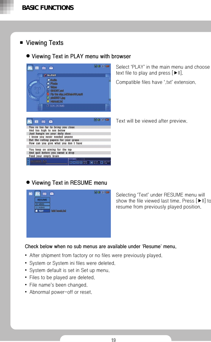 19■Viewing TextsSelect &lsquo;PLAY&rsquo;in the main menu and choose text file to play and press [▶II].Compatible files have &lsquo;.txt&rsquo;extension.Text will be viewed after preview. Selecting &lsquo;Text&rsquo;under RESUME menu will show the file viewed last time. Press [▶II] to resume from previously played position. BASIC FUNCTIONSzViewing Text in PLAY menu with browserzViewing Text in RESUME menuCheck below when no sub menus are available under &lsquo;Resume&rsquo;menu.&bull;After shipment from factory or no files were previously played.&bull;System or System ini files were deleted.&bull;System default is set in Set up menu.&bull;Files to be played are deleted.&bull;File name&rsquo;s been changed.&bull;Abnormal power-off or reset.