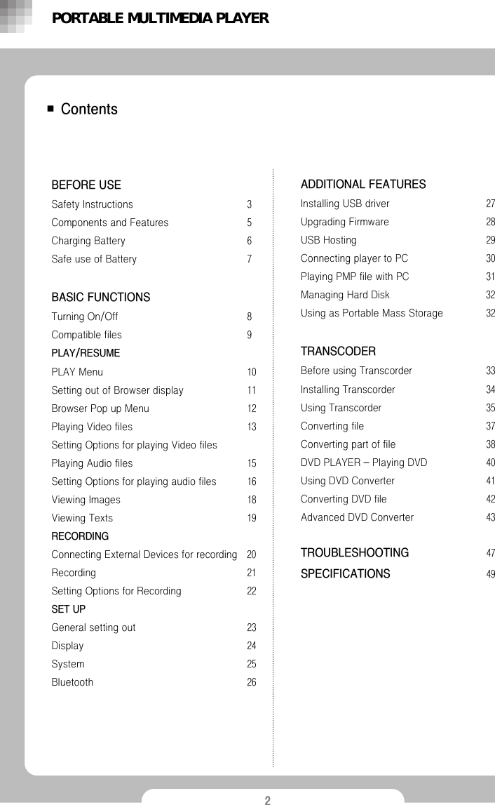 2■ContentsBEFORE USESafety Instructions 3Components and Features 5Charging Battery  6Safe use of Battery  7BASIC FUNCTIONSTurning On/Off  8Compatible files  9PLAY/RESUMEPLAY Menu  10Setting out of Browser display  11Browser Pop up Menu  12Playing Video files  13Setting Options for playing Video filesPlaying Audio files  15Setting Options for playing audio files 16Viewing Images  18Viewing Texts  19RECORDINGConnecting External Devices for recording  20Recording  21Setting Options for Recording  22SET UPGeneral setting out 23Display 24System 25Bluetooth 26ADDITIONAL FEATURES Installing USB driver  27Upgrading Firmware  28USB Hosting  29Connecting player to PC  30Playing PMP file with PC  31Managing Hard Disk 32Using as Portable Mass Storage  32TRANSCODERBefore using Transcorder  33Installing Transcorder  34Using Transcorder  35Converting file  37Converting part of file  38DVD PLAYER &ndash;Playing DVD 40Using DVD Converter  41Converting DVD file 42Advanced DVD Converter  43TROUBLESHOOTING 47SPECIFICATIONS 49PORTABLE MULTIMEDIA PLAYER