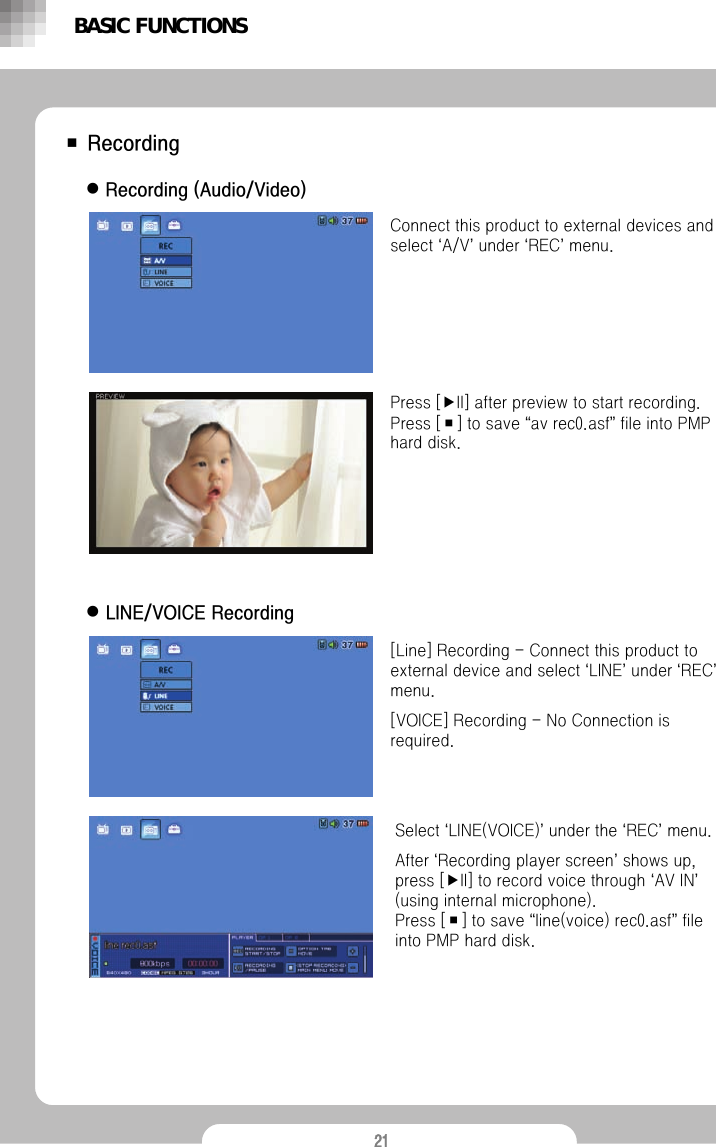 21■ RecordingzRecording (Audio/Video)Connect this product to external devices and select &lsquo;A/V&rsquo;under &lsquo;REC&rsquo;menu.Press [▶II] after preview to start recording. Press [■] to save &ldquo;av rec0.asf&rdquo;file into PMP hard disk. [Line] Recording - Connect this product to external device and select &lsquo;LINE&rsquo;under &lsquo;REC&rsquo;menu. [VOICE] Recording - No Connection is required.Select &lsquo;LINE(VOICE)&rsquo;under the &lsquo;REC&rsquo;menu.After &lsquo;Recording player screen&rsquo;shows up, press [▶II] to record voice through &lsquo;AV IN&rsquo;(using internal microphone).Press [■] to save &ldquo;line(voice) rec0.asf&rdquo;file into PMP hard disk. zLINE/VOICE RecordingBASIC FUNCTIONS