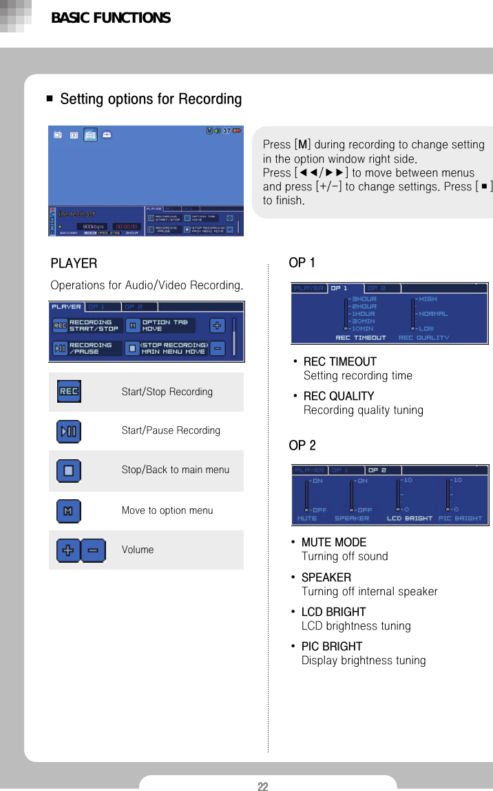 22■ Setting options for RecordingPress [M] during recording to change setting in the option window right side.Press [◀◀/▶▶] to move between menus and press [+/-] to change settings. Press [■] to finish.PLAYEROperations for Audio/Video Recording.BASIC FUNCTIONSVolumeStop/Back to main menuMove to option menuStart/Pause Recording Start/Stop Recording OP 1&bull;REC TIMEOUT Setting recording time&bull;REC QUALITY Recording quality tuningOP 2&bull;MUTE MODETurning off sound&bull;SPEAKERTurning off internal speaker&bull;LCD BRIGHT LCD brightness tuning&bull;PIC BRIGHTDisplay brightness tuning