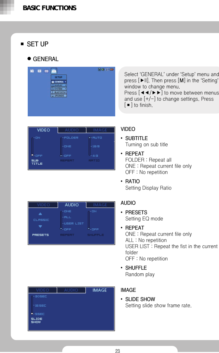 23■SET UPzGENERALSelect &lsquo;GENERAL&rsquo;under &lsquo;Setup&rsquo;menu and press [▶II]. Then press [M] in the &lsquo;Setting&rsquo;window to change menu.Press [◀◀/▶▶] to move between menus and use [+/-] to change settings. Press [■] to finish.VIDEO&bull;SUBTITLETurning on sub title&bull;REPEATFOLDER : Repeat all                                     ONE : Repeat current file only                            OFF : No repetition&bull;RATIOSetting Display RatioAUDIO&bull;PRESETSSetting EQ mode&bull;REPEATONE : Repeat current file onlyALL : No repetition                            USER LIST : Repeat the fist in the current folderOFF : No repetition&bull;SHUFFLERandom playBASIC FUNCTIONSIMAGE&bull;SLIDE SHOWSetting slide show frame rate.