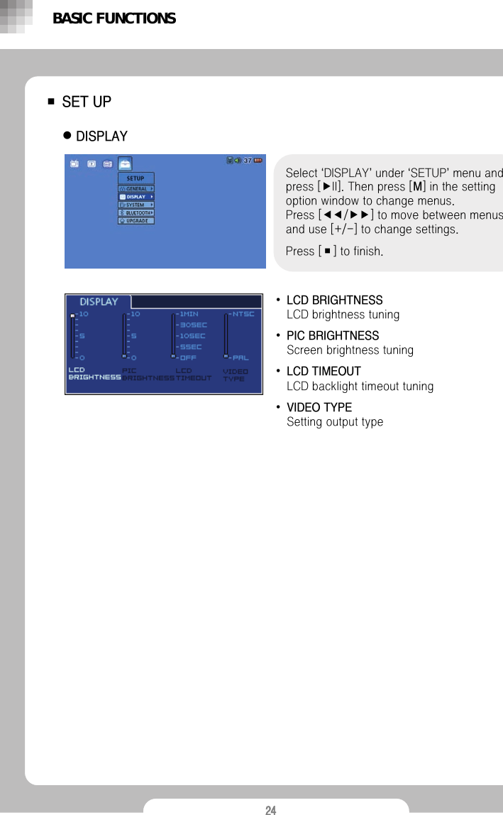 24■SET UPzDISPLAY Select &lsquo;DISPLAY&rsquo;under &lsquo;SETUP&rsquo;menu and press [▶II]. Then press [M] in the setting option window to change menus.Press [◀◀/▶▶] to move between menus and use [+/-] to change settings.Press [■] to finish.&bull;LCD BRIGHTNESSLCD brightness tuning&bull;PIC BRIGHTNESS Screen brightness tuning&bull;LCD TIMEOUT                                      LCD backlight timeout tuning&bull;VIDEO TYPESetting output typeBASIC FUNCTIONS