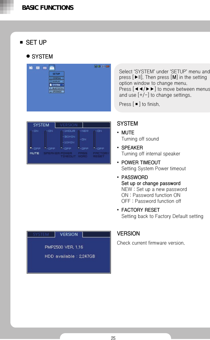 25■SET UPzSYSTEMSelect &lsquo;SYSTEM&rsquo;under &lsquo;SETUP&rsquo;menu and press [▶II]. Then press [M] in the setting option window to change menu.Press [◀◀/▶▶] to move between menus and use [+/-] to change settings. Press [■] to finish.SYSTEM&bull;MUTETurning off sound &bull;SPEAKER                                            Turning off internal speaker&bull;POWER TIMEOUTSetting System Power timeout &bull;PASSWORD                                                     Set up or change passwordNEW : Set up a new password                          ON : Password function ON                                       OFF : Password function off&bull;FACTORY RESETSetting back to Factory Default settingVERSIONCheck current firmware version.BASIC FUNCTIONS
