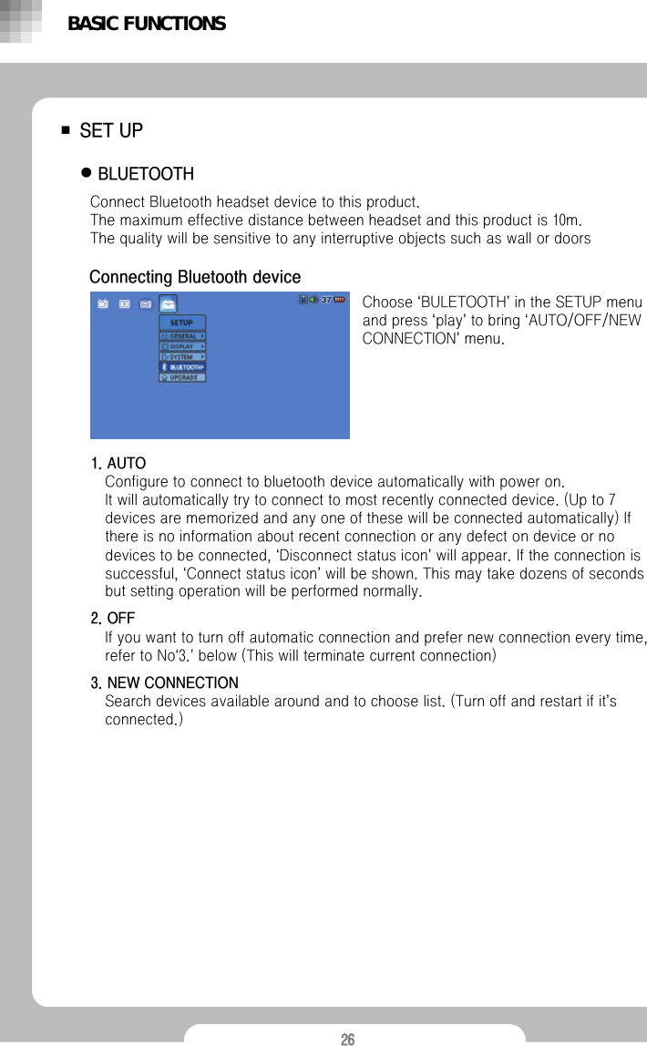 26■SET UPzBLUETOOTH Choose &lsquo;BULETOOTH&rsquo;in the SETUP menu and press &lsquo;play&rsquo;to bring &lsquo;AUTO/OFF/NEW CONNECTION&rsquo;menu.Connect Bluetooth headset device to this product.               The maximum effective distance between headset and this product is 10m.            The quality will be sensitive to any interruptive objects such as wall or doorsBASIC FUNCTIONSConnecting Bluetooth device1. AUTOConfigure to connect to bluetooth device automatically with power on. It will automatically try to connect to most recently connected device. (Up to 7 devices are memorized and any one of these will be connected automatically) If there is no information about recent connection or any defect on device or no devices to be connected, &lsquo;Disconnect status icon&rsquo;will appear. If the connection is successful, &lsquo;Connect status icon&rsquo;will be shown. This may take dozens of seconds but setting operation will be performed normally.2. OFFIf you want to turn off automatic connection and prefer new connection every time, refer to No&lsquo;3.&rsquo;below (This will terminate current connection)3. NEW CONNECTIONSearch devices available around and to choose list. (Turn off and restart if it&rsquo;s connected.)