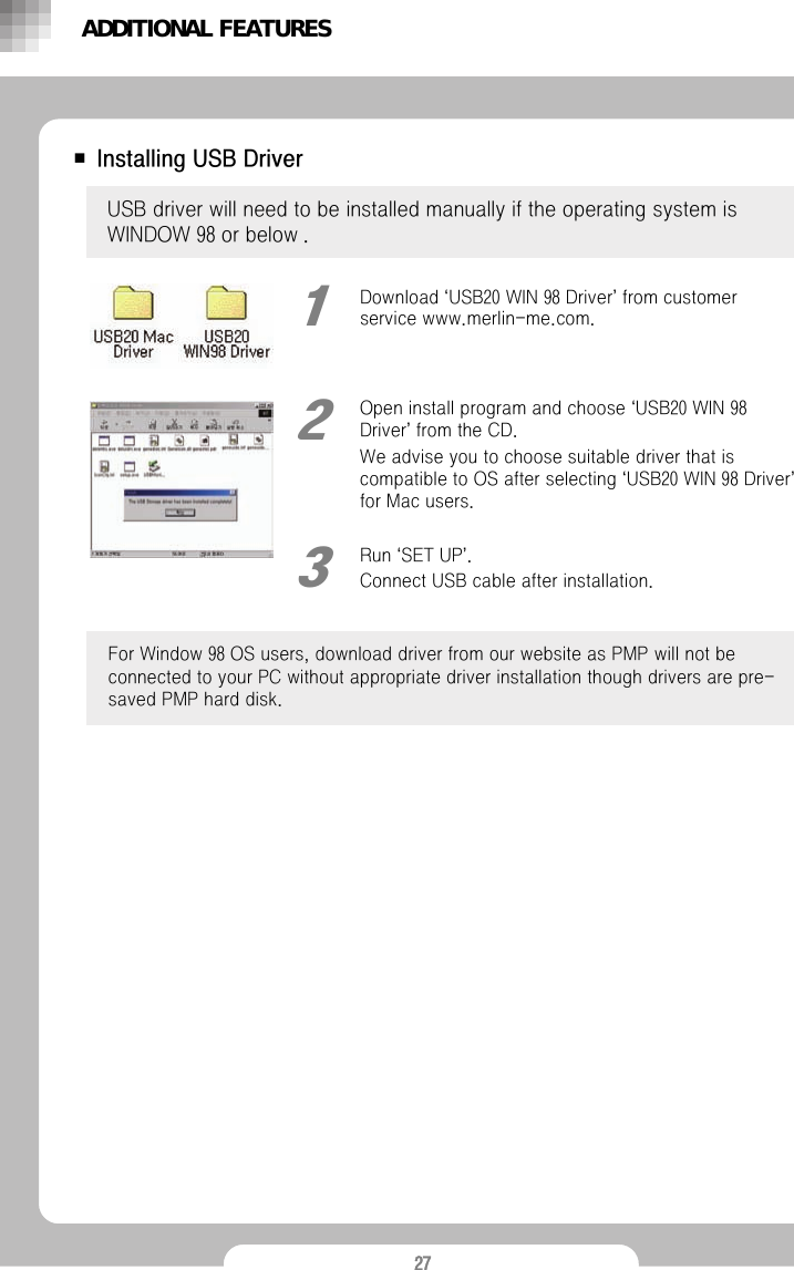 27■ Installing USB DriverUSB driver will need to be installed manually if the operating system is WINDOW 98 or below .Open install program and choose &lsquo;USB20 WIN 98 Driver&rsquo;from the CD.We advise you to choose suitable driver that is compatible to OS after selecting &lsquo;USB20 WIN 98 Driver&rsquo;for Mac users.2Run &lsquo;SET UP&rsquo;.Connect USB cable after installation.3ADDITIONAL FEATURESDownload &lsquo;USB20 WIN 98 Driver&rsquo;from customer service www.merlin-me.com.1For Window 98 OS users, download driver from our website as PMP will not be connected to your PC without appropriate driver installation though drivers are pre-saved PMP hard disk.