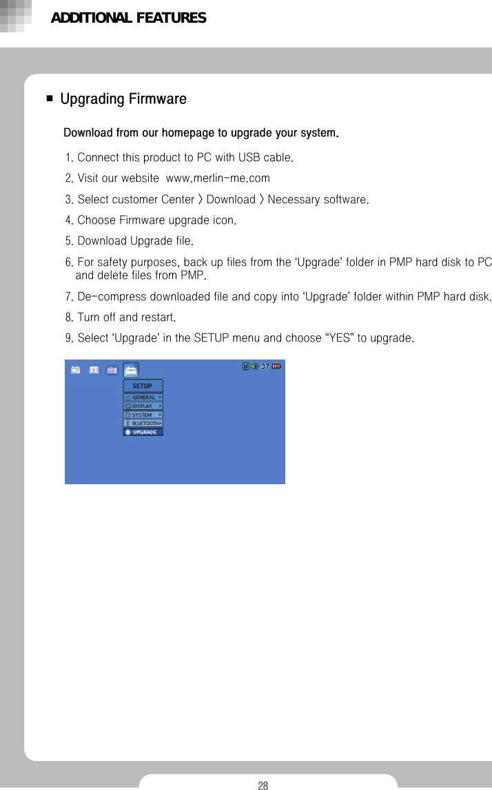 28■ Upgrading FirmwareDownload from our homepage to upgrade your system.1. Connect this product to PC with USB cable.2. Visit our website  www.merlin-me.com3. Select customer Center > Download > Necessary software.4. Choose Firmware upgrade icon.5. Download Upgrade file. 6. For safety purposes, back up files from the &lsquo;Upgrade&rsquo;folder in PMP hard disk to PC and delete files from PMP.7. De-compress downloaded file and copy into &lsquo;Upgrade&rsquo;folder within PMP hard disk. 8. Turn off and restart.9. Select &lsquo;Upgrade&rsquo;in the SETUP menu and choose &ldquo;YES&rdquo;to upgrade. ADDITIONAL FEATURES