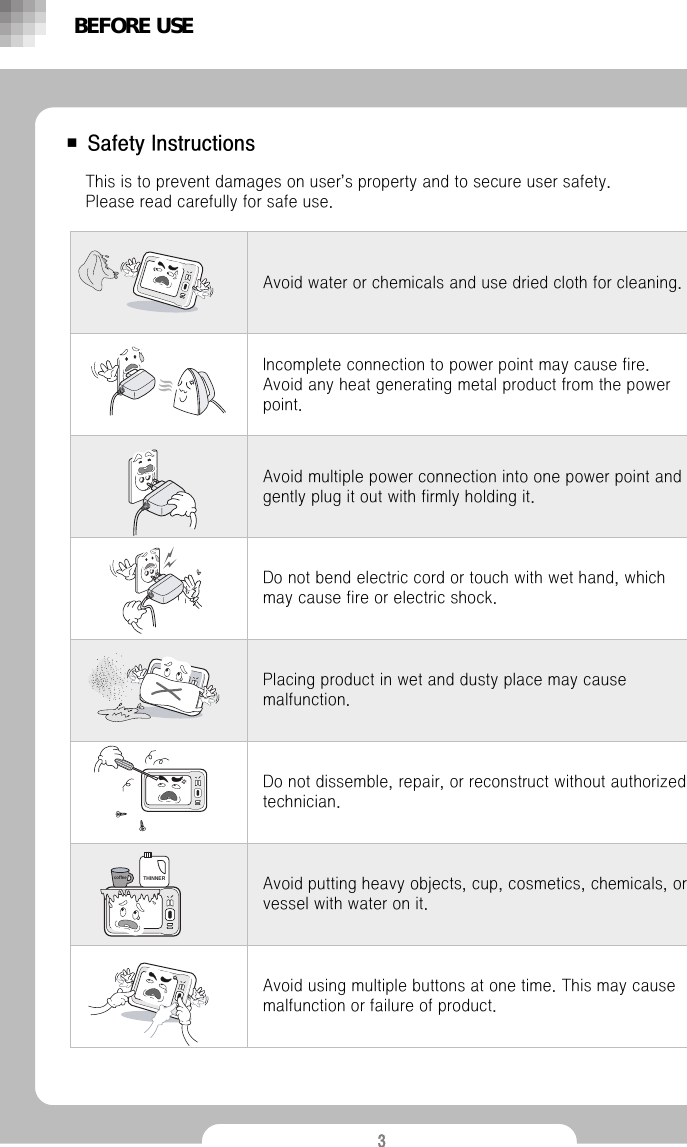 3■ Safety InstructionsDo not bend electric cord or touch with wet hand, which may cause fire or electric shock.Placing product in wet and dusty place may cause malfunction.  Do not dissemble, repair, or reconstruct without authorized technician.Avoid putting heavy objects, cup, cosmetics, chemicals, or vessel with water on it.Avoid using multiple buttons at one time. This may cause malfunction or failure of product.Avoid multiple power connection into one power point and gently plug it out with firmly holding it. Incomplete connection to power point may cause fire. Avoid any heat generating metal product from the power point.Avoid water or chemicals and use dried cloth for cleaning.This is to prevent damages on user&rsquo;s property and to secure user safety.              Please read carefully for safe use.BEFORE USEcoffeeTHINNER