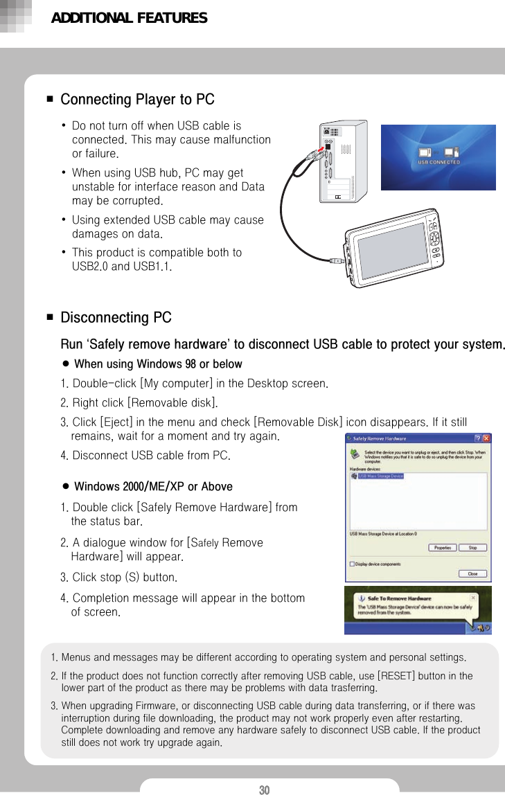 30■ Connecting Player to PC■ Disconnecting PC &bull;Do not turn off when USB cable is connected. This may cause malfunction or failure.&bull;When using USB hub, PC may get unstable for interface reason and Data may be corrupted. &bull;Using extended USB cable may cause damages on data. &bull;This product is compatible both to USB2.0 and USB1.1.Run &lsquo;Safely remove hardware&rsquo;to disconnect USB cable to protect your system.● When using Windows 98 or below1. Double-click [My computer] in the Desktop screen.2. Right click [Removable disk].3. Click [Eject] in the menu and check [Removable Disk] icon disappears. If it still remains, wait for a moment and try again.4. Disconnect USB cable from PC.● Windows 2000/ME/XP or Above1. Double click [Safely Remove Hardware] from the status bar. 2. A dialogue window for [Safely Remove Hardware] will appear.3. Click stop (S) button.4. Completion message will appear in the bottom of screen.1. Menus and messages may be different according to operating system and personal settings.2. If the product does not function correctly after removing USB cable, use [RESET] button in the lower part of the product as there may be problems with data trasferring. 3. When upgrading Firmware, or disconnecting USB cable during data transferring, or if there was interruption during file downloading, the product may not work properly even after restarting. Complete downloading and remove any hardware safely to disconnect USB cable. If the product still does not work try upgrade again.ADDITIONAL FEATURES
