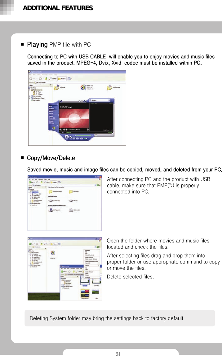 31■Copy/Move/DeleteAfter connecting PC and the product with USB cable, make sure that PMP(*:) is properly connected into PC. Deleting System folder may bring the settings back to factory default. Saved movie, music and image files can be copied, moved, and deleted from your PC.Open the folder where movies and music files located and check the files. After selecting files drag and drop them into  proper folder or use appropriate command to copy or move the files. Delete selected files.■PlayingPMP file with PCConnecting to PC with USB CABLE  will enable you to enjoy movies and music files saved in the product. MPEG-4, Dvix, Xvid  codec must be installed within PC.ADDITIONAL FEATURES