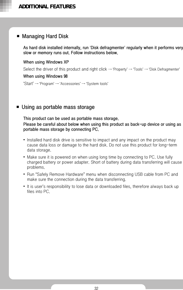 32■ Using as portable mass storage■ Managing Hard DiskWhen using Windows XPSelect the driver of this product and right click &rarr;&lsquo;Property&rsquo;&rarr;&lsquo;Tools&rsquo;&rarr;&lsquo;Disk Defragmenter&rsquo;When using Windows 98&lsquo;Start&rsquo;&rarr;&lsquo;Program&rsquo;&rarr;&lsquo;Accessories&rsquo;&rarr;&lsquo;System tools&rsquo;As hard disk installed internally, run &lsquo;Disk defragmenter&rsquo;regularly when it performs very slow or memory runs out. Follow instructions below. This product can be used as portable mass storage. Please be careful about below when using this product as back-up device or using asportable mass storage by connecting PC.&bull;Installed hard disk drive is sensitive to impact and any impact on the product may cause data loss or damage to the hard disk. Do not use this product for long-term data storage. &bull;Make sure it is powered on when using long time by connecting to PC. Use fully charged battery or power adapter. Short of battery during data transferring will cause problems.  &bull;Run &ldquo;Safely Remove Hardware&rdquo;menu when disconnecting USB cable from PC and make sure the connection during the data transferring.  &bull;It is user&rsquo;s responsibility to lose data or downloaded files, therefore always back up files into PC.ADDITIONAL FEATURES
