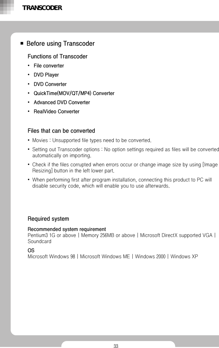 33■ Before using TranscoderFunctions of Transcoder&bull;File converter &bull;DVD Player &bull;DVD Converter &bull;QuickTime(MOV/QT/MP4) Converter &bull;Advanced DVD Converter &bull;RealVideo ConverterFiles that can be converted&bull;Movies : Unsupported file types need to be converted.&bull;Setting out Transcoder options : No option settings required as files will be converted automatically on importing.  &bull;Check if the files corrupted when errors occur or change image size by using [Image Resizing] button in the left lower part.&bull;When performing first after program installation, connecting this product to PC will disable security code, which will enable you to use afterwards. Recommended system requirementPentium3 1G or above | Memory 256MB or above | Microsoft DirectX supported VGA | SoundcardOSMicrosoft Windows 98 | Microsoft Windows ME | Windows 2000 | Windows XPRequired systemTRANSCODER