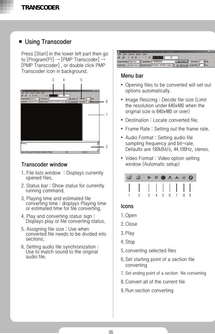 35■ Using TranscoderPress [Start] in the lower left part then go to [Program(P)] &rarr; [PMP Transcoder] &rarr;[PMP Transcoder] , or double click PMP Transcoder icon in background.Transcoder window1. File lists window  : Displays currently opened files.2. Status bar : Show status for currently running command.3. Playing time and estimated file converting time : displays Playing time or estimated time for file converting.4. Play and converting status sign : Displays play or file converting status.5. Assigning file size : Use when converted file needs to be divided into sections. 6. Setting audio file synchronization : Use to match sound to the original audio file.Menu bar&bull;Opening files to be converted will set out options automatically.&bull;Image Resizing : Decide file size (Limit the resolution under 640x480 when the original size is 640x480 or over)&bull;Destination : Locate converted file.&bull;Frame Rate : Setting out the frame rate.&bull;Audio Format : Setting audio file sampling frequency and bit-rate.Defaults are 192kBit/s, 44.100Hz, stereo.&bull;Video Format : Video option setting window (Automatic setup)Icons1. Open2. Close3. Play4. Stop5. converting selected files6. Set starting point of a section file converting7. Set ending point of a section  file converting8. Convert all of the current file9. Run section convertingTRANSCODER3456121 2 3 4 5 6 7 8 9