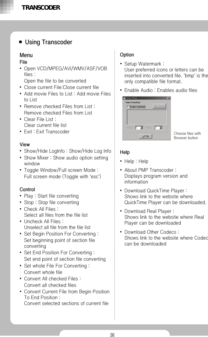 36■ Using TranscoderMenuFile&bull;Open VCD/MPEG/AVI/WMV/ASF/VOB files : Open the file to be converted&bull;Close current File:Close current file&bull;Add movie Files to List : Add movie Files to List &bull;Remove checked Files from List : Remove checked Files from List &bull;Clear File List : Clear current file list&bull;Exit : Exit TranscoderView&bull;Show/Hide LogInfo : Show/Hide Log Info &bull;Show Mixer : Show audio option setting window&bull;Toggle Window/Full screen Mode : Full screen mode (Toggle with &lsquo;esc&rsquo;)Control&bull;Play : Start file converting&bull;Stop : Stop file converting&bull;Check All Files : Select all files from the file list&bull;Uncheck All Files : Unselect all file from the file list&bull;Set Begin Position For Converting : Set beginning point of section file converting&bull;Set End Position For Converting : Set end point of section file converting&bull;Set whole File For Converting : Convert whole file&bull;Convert All checked Files : Convert all checked files&bull;Convert Current File from Begin Position To End Position : Convert selected sections of current fileOption&bull;Setup Watermark : User preferred icons or letters can be inserted into converted file. &lsquo;bmp&rsquo;is the only compatible file format. &bull;Enable Audio : Enables audio filesHelp&bull;Help : Help&bull;About PMP Transcoder : Displays program version and information&bull;Download QuickTime Player :Shows link to the website where QuickTime Player can be downloaded.&bull;Download Real Player : Shows link to the website where Real Player can be downloaded&bull;Download Other Codecs : Shows link to the website where Codec can be downloadedChoose files with Browser buttonTRANSCODER