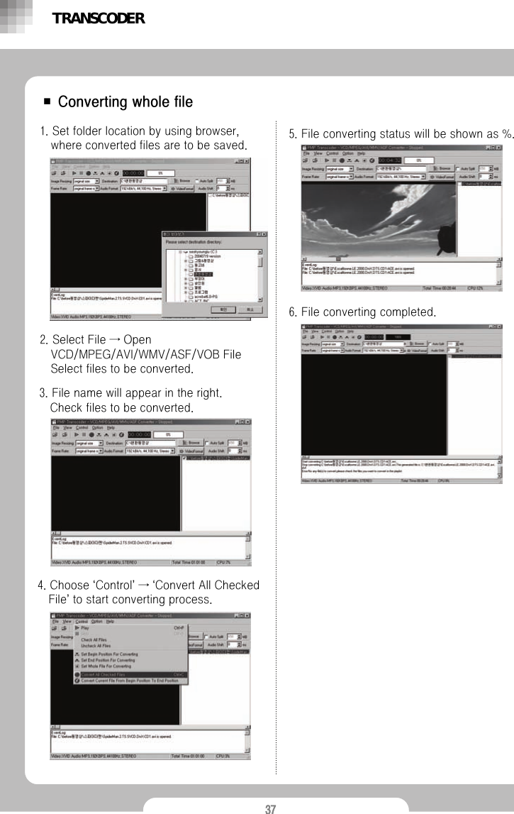 37■ Converting whole file1. Set folder location by using browser, where converted files are to be saved.2. Select File &rarr; Open VCD/MPEG/AVI/WMV/ASF/VOB File Select files to be converted.3. File name will appear in the right.Check files to be converted.4. Choose &lsquo;Control&rsquo;&rarr;&lsquo;Convert All Checked File&rsquo;to start converting process.5. File converting status will be shown as %.6. File converting completed.TRANSCODER
