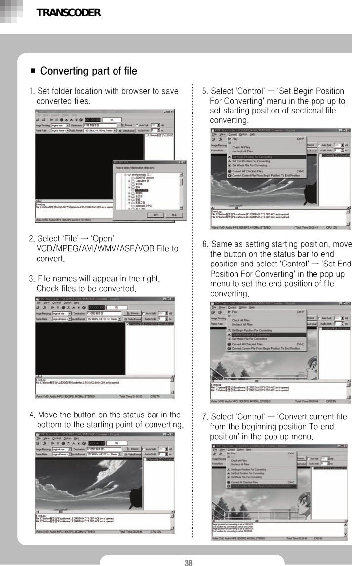 38■ Converting part of file1. Set folder location with browser to save converted files.2. Select &lsquo;File&rsquo;&rarr;&lsquo;Open&rsquo;VCD/MPEG/AVI/WMV/ASF/VOB File to convert.3. File names will appear in the right.Check files to be converted.4. Move the button on the status bar in the bottom to the starting point of converting.5. Select &lsquo;Control&rsquo;&rarr;&lsquo;Set Begin Position For Converting&rsquo;menu in the pop up to set starting position of sectional file converting.6. Same as setting starting position, move the button on the status bar to end position and select &lsquo;Control&rsquo;&rarr;&lsquo;Set End Position For Converting&rsquo;in the pop up menu to set the end position of file converting. 7. Select &lsquo;Control&rsquo;&rarr;&lsquo;Convert current file from the beginning position To end position&rsquo;in the pop up menu.TRANSCODER
