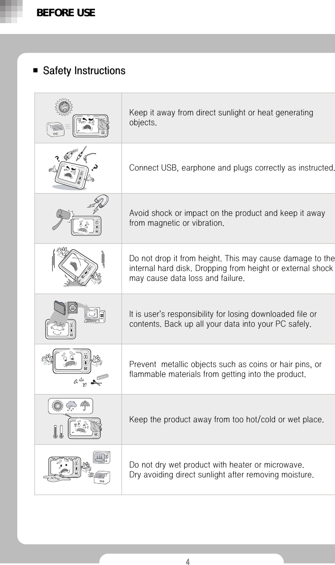 4■ Safety InstructionsIt is user&rsquo;s responsibility for losing downloaded file or contents. Back up all your data into your PC safely.Prevent  metallic objects such as coins or hair pins, or flammable materials from getting into the product.Keep the product away from too hot/cold or wet place.Keep it away from direct sunlight or heat generating objects.Do not dry wet product with heater or microwave.            Dry avoiding direct sunlight after removing moisture.Do not drop it from height. This may cause damage to the internal hard disk. Dropping from height or external shock may cause data loss and failure.Avoid shock or impact on the product and keep it away from magnetic or vibration.Connect USB, earphone and plugs correctly as instructed.BEFORE USE