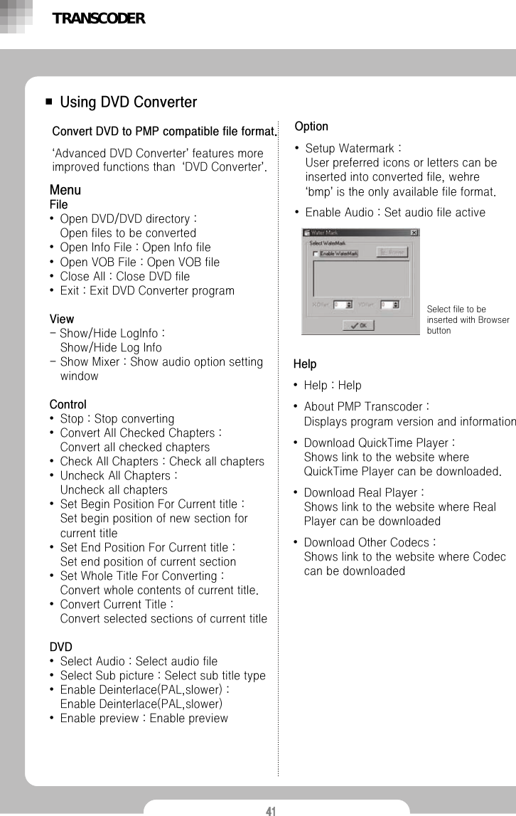 41■ Using DVD ConverterConvert DVD to PMP compatible file format. &lsquo;Advanced DVD Converter&rsquo;features more improved functions than  &lsquo;DVD Converter&rsquo;.MenuFile &bull;Open DVD/DVD directory : Open files to be converted&bull;Open Info File : Open Info file&bull;Open VOB File : Open VOB file&bull;Close All : Close DVD file&bull;Exit : Exit DVD Converter programView-Show/Hide LogInfo :Show/Hide Log Info- Show Mixer : Show audio option setting windowControl&bull;Stop : Stop converting&bull;Convert All Checked Chapters : Convert all checked chapters&bull;Check All Chapters : Check all chapters&bull;Uncheck All Chapters : Uncheck all chapters&bull;Set Begin Position For Current title :Set begin position of new section for current title&bull;Set End Position For Current title : Set end position of current section&bull;Set Whole Title For Converting : Convert whole contents of current title.&bull;Convert Current Title : Convert selected sections of current titleDVD&bull;Select Audio : Select audio file&bull;Select Sub picture : Select sub title type&bull;Enable Deinterlace(PAL,slower) : Enable Deinterlace(PAL,slower)&bull;Enable preview : Enable previewOption&bull;Setup Watermark :User preferred icons or letters can be inserted into converted file, wehre&lsquo;bmp&rsquo;is the only available file format. &bull;Enable Audio : Set audio file activeSelect file to be inserted with Browser buttonTRANSCODERHelp&bull;Help : Help&bull;About PMP Transcoder : Displays program version and information&bull;Download QuickTime Player :Shows link to the website where QuickTime Player can be downloaded.&bull;Download Real Player : Shows link to the website where Real Player can be downloaded&bull;Download Other Codecs : Shows link to the website where Codec can be downloaded