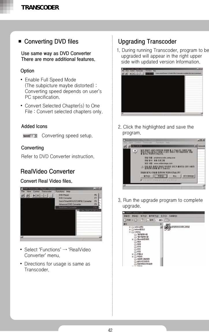 42■ Converting DVD files Use same way as DVD ConverterThere are more additional features.Option&bull;Enable Full Speed Mode (The subpicture maybe distorted) : Converting speed depends on user&rsquo;s PC specification.&bull;Convert Selected Chapter(s) to One File : Convert selected chapters only.Upgrading TranscoderAdded IconsConverting speed setup.ConvertingRefer to DVD Converter instruction.RealVideo ConverterConvert Real Video files.&bull;Select &lsquo;Functions&rsquo;&rarr;&lsquo;RealVideoConverter&rsquo;menu.&bull;Directions for usage is same as Transcoder. 1. During running Transcoder, program to be upgraded will appear in the right upper side with updated version Information. 2. Click the highlighted and save the program. 3. Run the upgrade program to complete upgrade.TRANSCODER