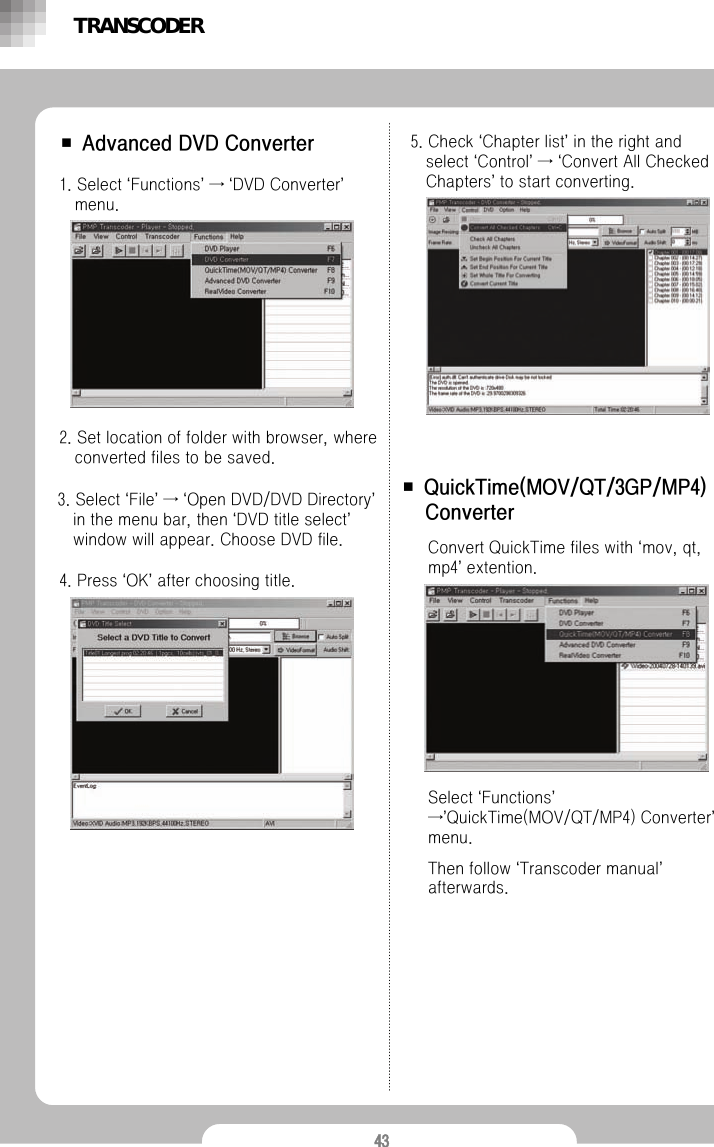 43■ Advanced DVD Converter1. Select &lsquo;Functions&rsquo;&rarr;&lsquo;DVD Converter&rsquo;menu.2. Set location of folder with browser, where converted files to be saved.3. Select &lsquo;File&rsquo;&rarr;&lsquo;Open DVD/DVD Directory&rsquo;in the menu bar, then &lsquo;DVD title select&rsquo;window will appear. Choose DVD file.4. Press &lsquo;OK&rsquo;after choosing title.5. Check &lsquo;Chapter list&rsquo;in the right and select &lsquo;Control&rsquo;&rarr;&lsquo;Convert All Checked Chapters&rsquo;to start converting.Convert QuickTime files with &lsquo;mov, qt, mp4&rsquo;extention.■ QuickTime(MOV/QT/3GP/MP4) ConverterSelect &lsquo;Functions&rsquo;&rarr;&rsquo;QuickTime(MOV/QT/MP4) Converter&rsquo;menu.Then follow &lsquo;Transcoder manual&rsquo;afterwards. TRANSCODER
