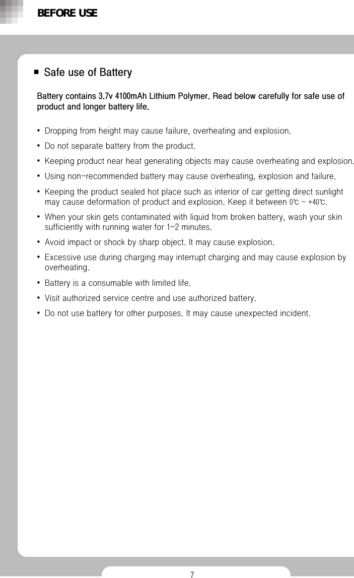 7■ Safe use of BatteryBattery contains 3.7v 4100mAh Lithium Polymer. Read below carefully for safe use of product and longer battery life.&bull;Dropping from height may cause failure, overheating and explosion. &bull;Do not separate battery from the product.&bull;Keeping product near heat generating objects may cause overheating and explosion.&bull;Using non-recommended battery may cause overheating, explosion and failure. &bull;Keeping the product sealed hot place such as interior of car getting direct sunlight may cause deformation of product and explosion. Keep it between 0℃ ~ +40℃.&bull;When your skin gets contaminated with liquid from broken battery, wash your skin sufficiently with running water for 1~2 minutes.&bull;Avoid impact or shock by sharp object. It may cause explosion.&bull;Excessive use during charging may interrupt charging and may cause explosion by overheating. &bull;Battery is a consumable with limited life. &bull;Visit authorized service centre and use authorized battery. &bull;Do not use battery for other purposes. It may cause unexpected incident.BEFORE USE
