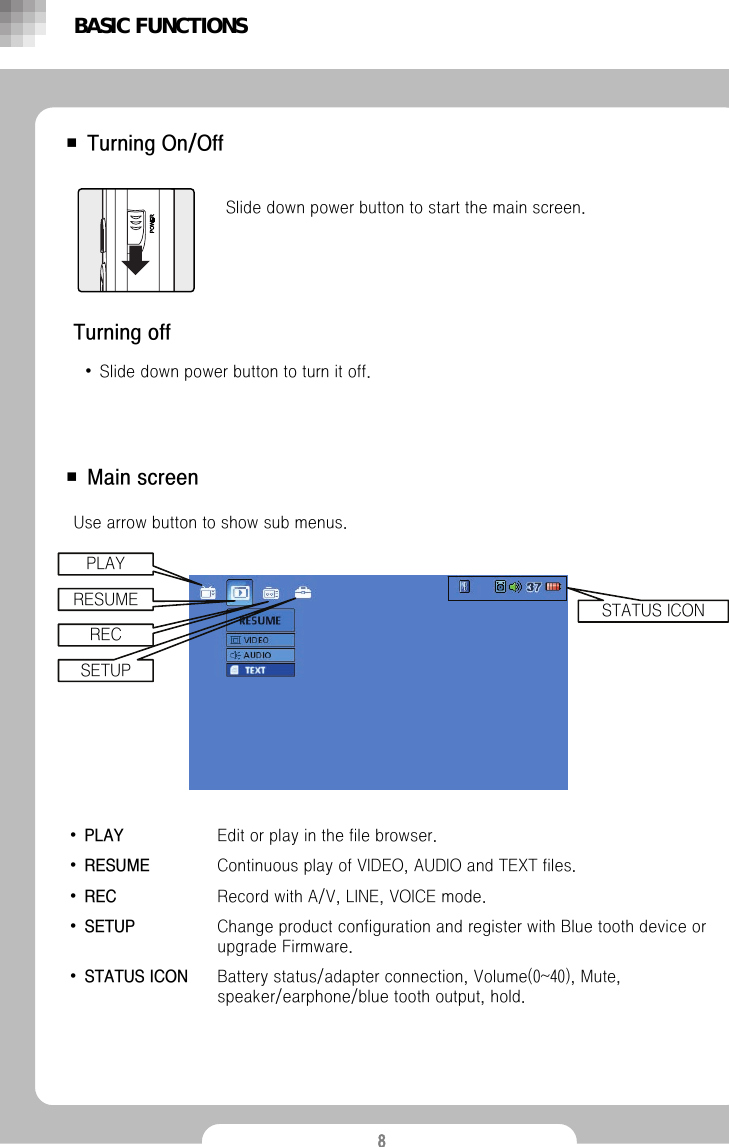 8■ Turning On/OffSlide down power button to start the main screen.■Main screenTurning off&bull;Slide down power button to turn it off.&bull;PLAY Edit or play in the file browser. &bull;RESUME Continuous play of VIDEO, AUDIO and TEXT files.&bull;REC Record with A/V, LINE, VOICE mode.&bull;SETUP Change product configuration and register with Blue tooth deviceor upgrade Firmware.&bull;STATUS ICON  Battery status/adapter connection, Volume(0~40), Mute, speaker/earphone/blue tooth output, hold.Use arrow button to show sub menus. BASIC FUNCTIONSSTATUS ICONPLAYRESUMERECSETUP