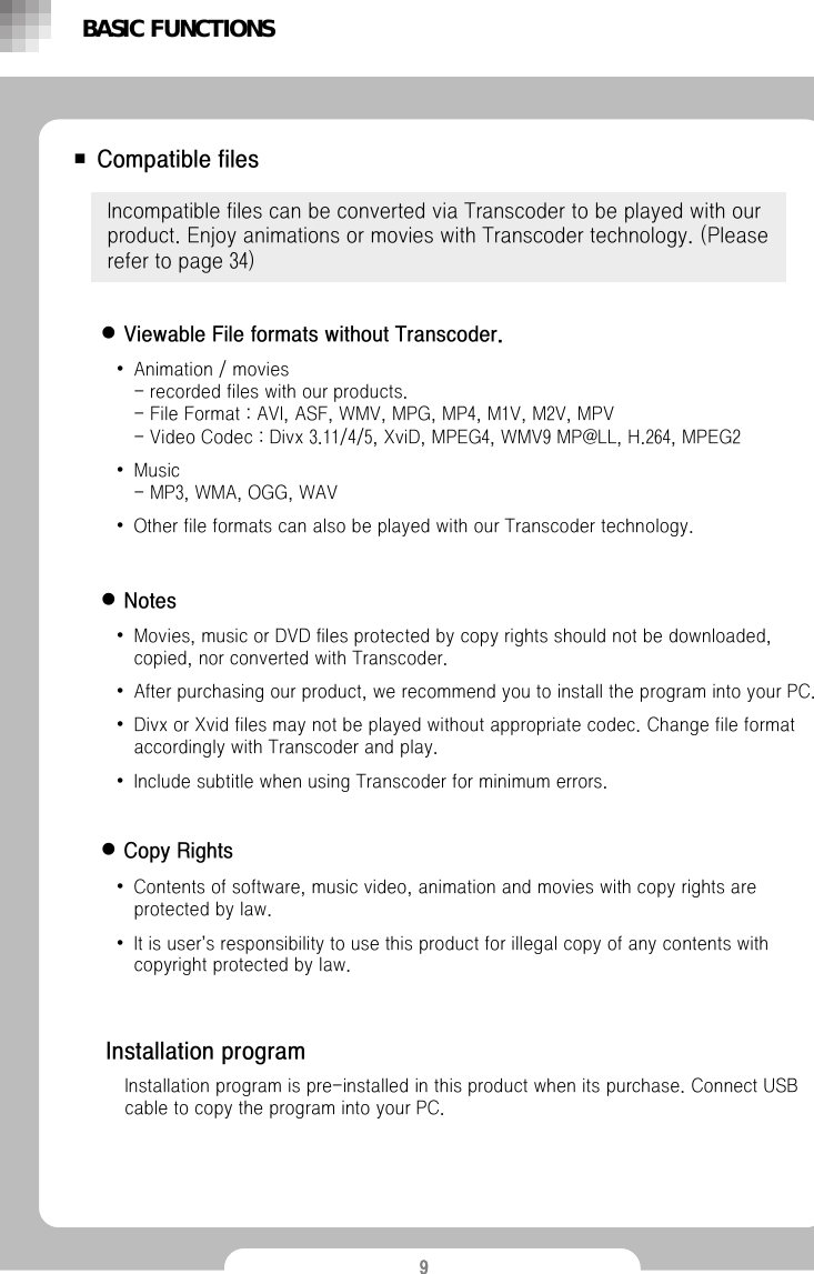 9■ Compatible filesIncompatible files can be converted via Transcoder to be played with our product. Enjoy animations or movies with Transcoder technology. (Please refer to page 34)&bull;Animation / movies                                              - recorded files with our products. - File Format : AVI, ASF, WMV, MPG, MP4, M1V, M2V, MPV- Video Codec : Divx 3.11/4/5, XviD, MPEG4, WMV9 MP@LL, H.264, MPEG2&bull;Music - MP3, WMA, OGG, WAV&bull;Other file formats can also be played with our Transcoder technology.BASIC FUNCTIONSInstallation programInstallation program is pre-installed in this product when its purchase. Connect USB cable to copy the program into your PC. zViewable File formats without Transcoder. zNoteszCopy Rights&bull;Movies, music or DVD files protected by copy rights should not be downloaded, copied, nor converted with Transcoder. &bull;After purchasing our product, we recommend you to install the program into your PC.  &bull;Divx or Xvid files may not be played without appropriate codec. Change file format accordingly with Transcoder and play.&bull;Include subtitle when using Transcoder for minimum errors. &bull;Contents of software, music video, animation and movies with copy rights are protected by law. &bull;It is user&rsquo;s responsibility to use this product for illegal copy of any contents with copyright protected by law. 