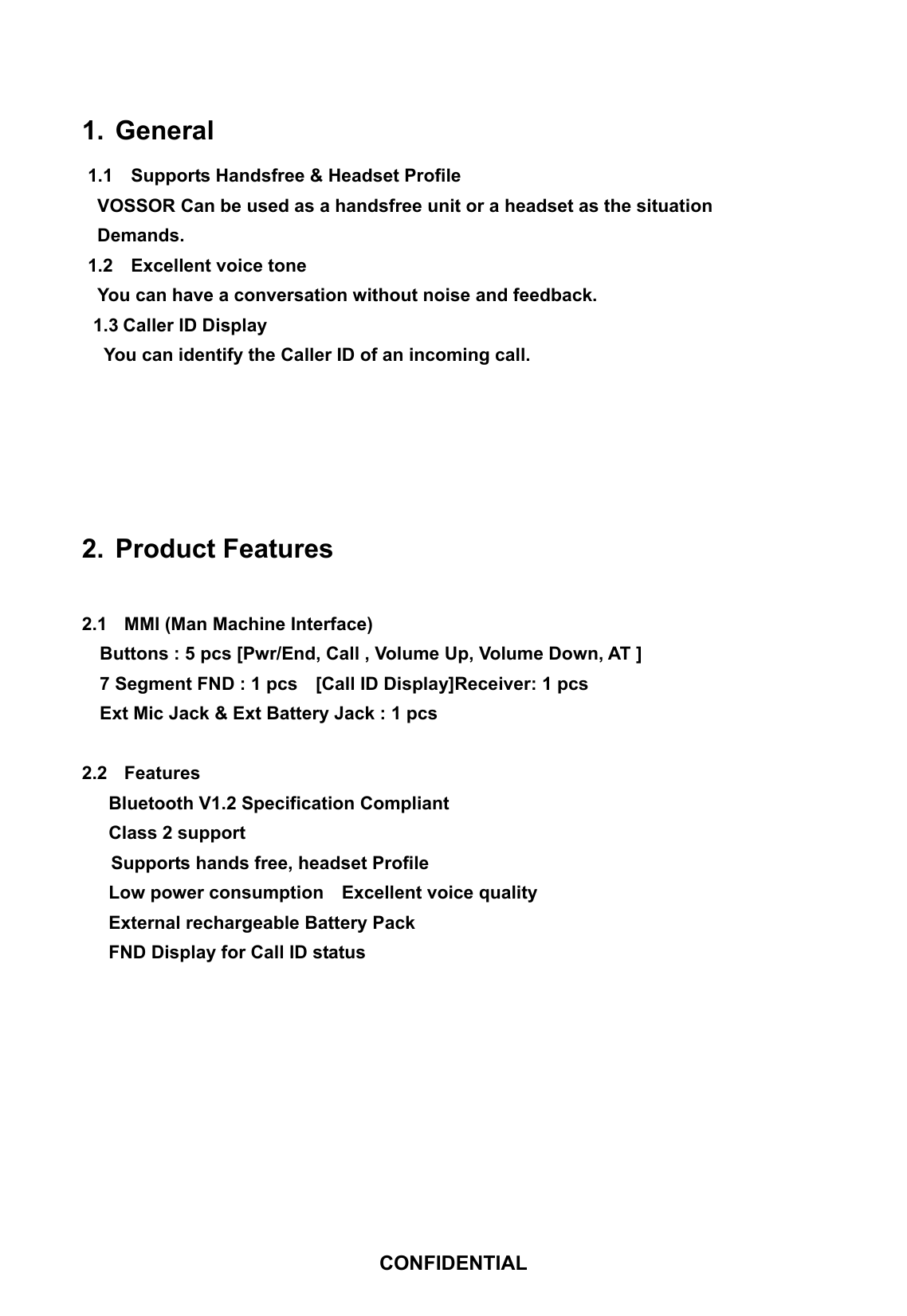 1. General  1.1    Supports Handsfree &amp; Headset Profile VOSSOR Can be used as a handsfree unit or a headset as the situation Demands. 1.2  Excellent voice tone You can have a conversation without noise and feedback. 1.3 Caller ID Display You can identify the Caller ID of an incoming call.    2. Product Features  2.1  MMI (Man Machine Interface) Buttons : 5 pcs [Pwr/End, Call , Volume Up, Volume Down, AT ] 7 Segment FND : 1 pcs    [Call ID Display]Receiver: 1 pcs Ext Mic Jack &amp; Ext Battery Jack : 1 pcs  2.2 Features Bluetooth V1.2 Specification Compliant Class 2 support Supports hands free, headset Profile Low power consumption    Excellent voice quality External rechargeable Battery Pack FND Display for Call ID status        CONFIDENTIAL 