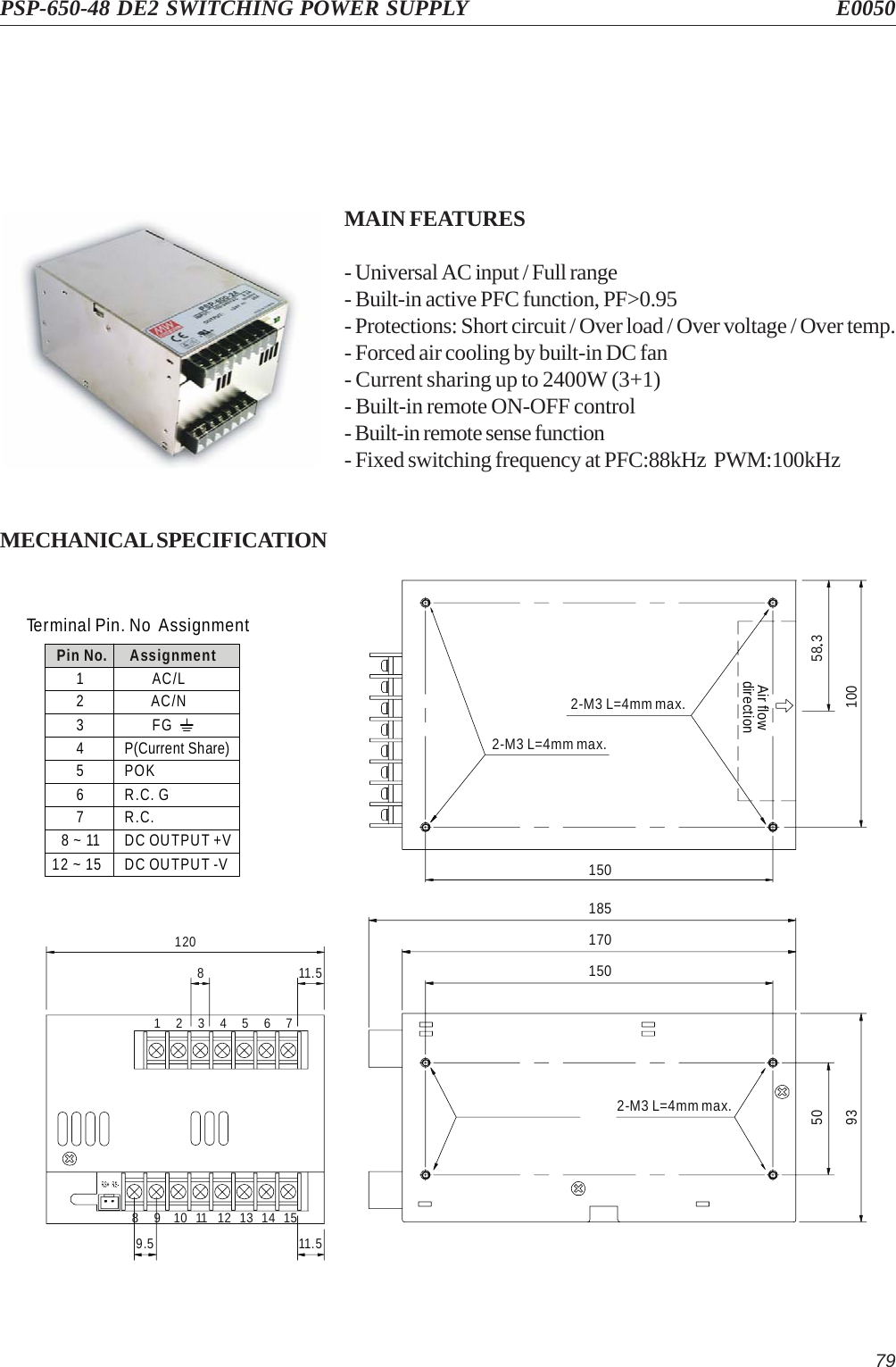 79PSP-650-48 DE2 SWITCHING POWER SUPPLY E0050MAIN FEATURES- Universal AC input / Full range- Built-in active PFC function, PF&gt;0.95- Protections: Short circuit / Over load / Over voltage / Over temp.- Forced air cooling by built-in DC fan- Current sharing up to 2400W (3+1)- Built-in remote ON-OFF control- Built-in remote sense function- Fixed switching frequency at PFC:88kHz  PWM:100kHzMECHANICAL SPECIFICATIONTerminal Pin. No AssignmentPin No.1345678 ~ 1112 ~ 152AssignmentFGP(Current Share)POKR.C. GR.C.DC OUTPUT +VDC OUTPUT -VAC/NAC/L1701851502-M3 L=4mm max.935015010058 32-M3 L=4mm max.Air flowdirection2-M3 L=4mm max.9.5 11.5811.5120151413121110765432198