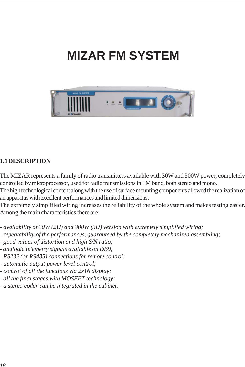 18MIZAR FM SYSTEM1.1 DESCRIPTIONThe MIZAR represents a family of radio transmitters available with 30W and 300W power, completelycontrolled by microprocessor, used for radio transmissions in FM band, both stereo and mono.The high technological content along with the use of surface mounting components allowed the realization ofan apparatus with excellent performances and limited dimensions.The extremely simplified wiring increases the reliability of the whole system and makes testing easier.Among the main characteristics there are:- availability of 30W (2U) and 300W (3U) version with extremely simplified wiring;- repeatability of the performances, guaranteed by the completely mechanized assembling;- good values of distortion and high S/N ratio;- analogic telemetry signals available on DB9;- RS232 (or RS485) connections for remote control;- automatic output power level control;- control of all the functions via 2x16 display;- all the final stages with MOSFET technology;- a stereo coder can be integrated in the cabinet.