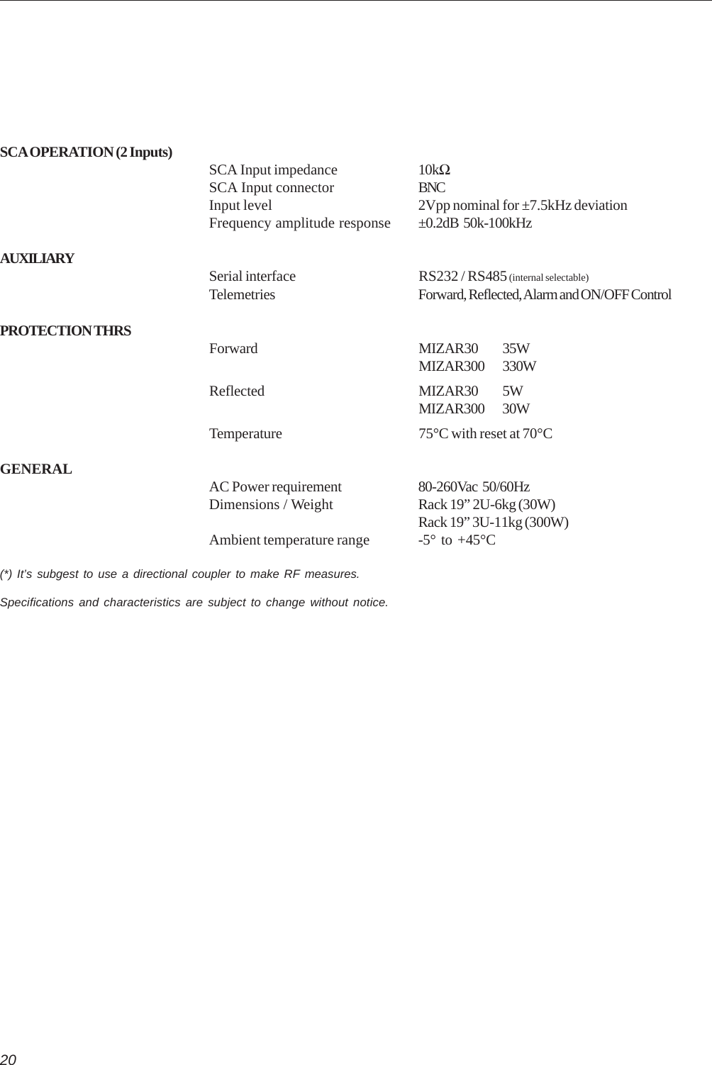 20SCA OPERATION (2 Inputs) SCA Input impedance 10kΩSCA Input connector BNCInput level 2Vpp nominal for ±7.5kHz deviationFrequency amplitude response ±0.2dB  50k-100kHzAUXILIARY Serial interface RS232 / RS485 (internal selectable)Telemetries Forward, Reflected, Alarm and ON/OFF ControlPROTECTION THRS Forward MIZAR30 35WMIZAR300 330WReflected MIZAR30 5WMIZAR300 30WTemperature 75°C with reset at 70°CGENERAL AC Power requirement 80-260Vac  50/60HzDimensions / Weight Rack 19” 2U-6kg (30W)Rack 19” 3U-11kg (300W)Ambient temperature range -5°  to  +45°C(*) It’s subgest to use a directional coupler to make RF measures.Specifications and characteristics are subject to change without notice.