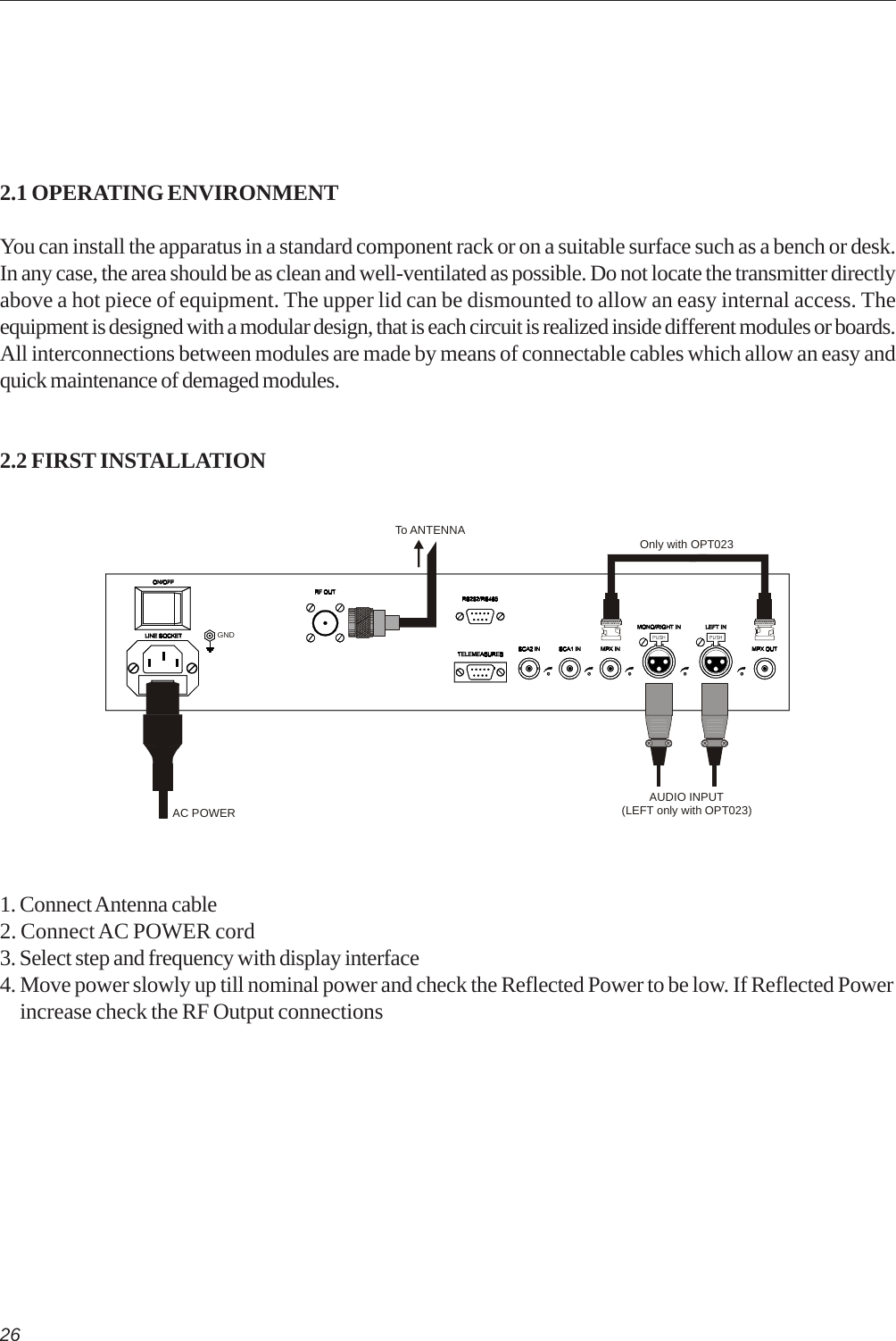 262.1 OPERATING ENVIRONMENTYou can install the apparatus in a standard component rack or on a suitable surface such as a bench or desk.In any case, the area should be as clean and well-ventilated as possible. Do not locate the transmitter directlyabove a hot piece of equipment. The upper lid can be dismounted to allow an easy internal access. Theequipment is designed with a modular design, that is each circuit is realized inside different modules or boards.All interconnections between modules are made by means of connectable cables which allow an easy andquick maintenance of demaged modules.2.2 FIRST INSTALLATION1. Connect Antenna cable2. Connect AC POWER cord3. Select step and frequency with display interface4. Move power slowly up till nominal power and check the Reflected Power to be low. If Reflected Power     increase check the RF Output connectionsAUDIO INPUT(LEFT only with OPT023)AC POWERTo ANTENNAGNDOnly with OPT023
