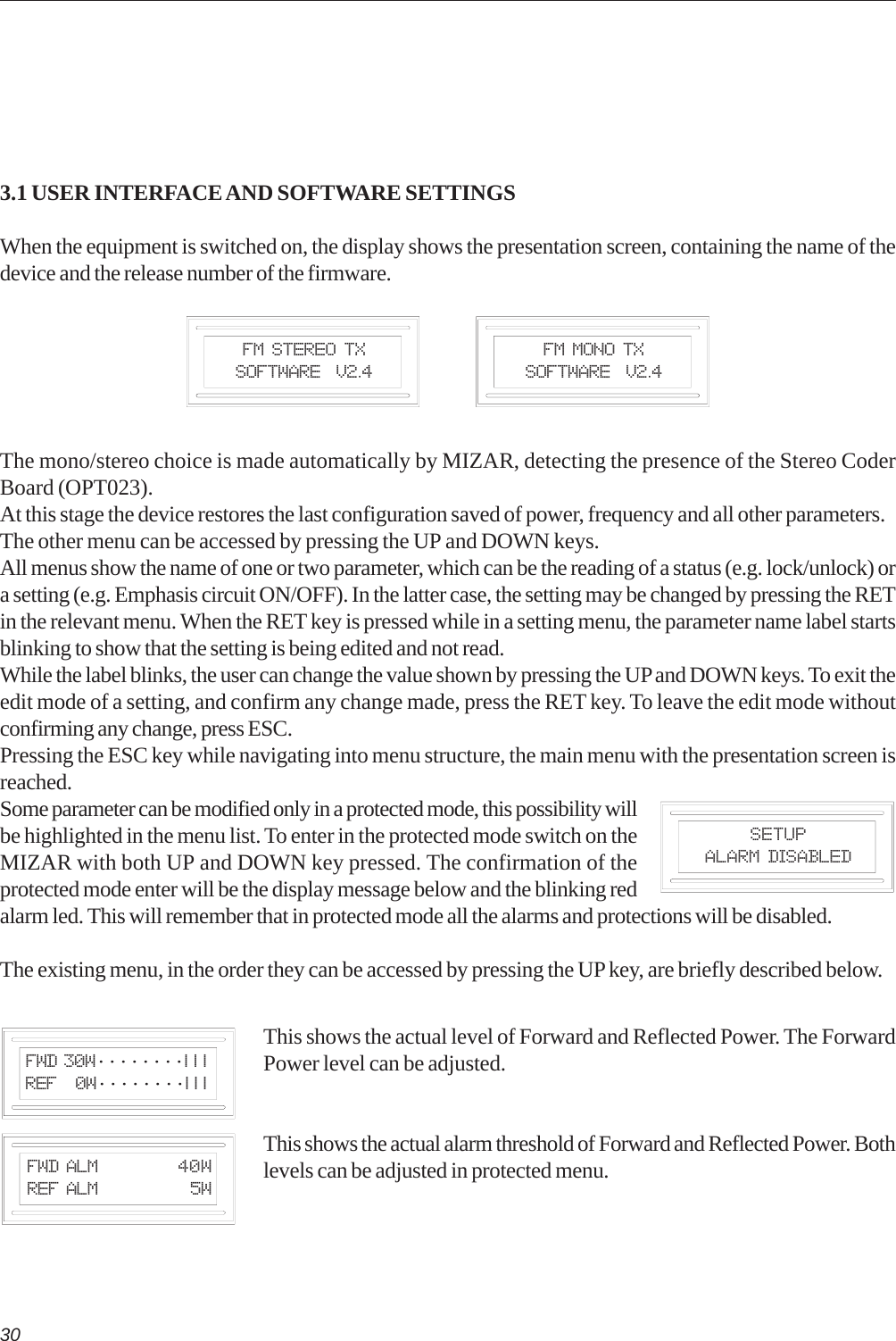 303.1 USER INTERFACE AND SOFTWARE SETTINGSWhen the equipment is switched on, the display shows the presentation screen, containing the name of thedevice and the release number of the firmware.The mono/stereo choice is made automatically by MIZAR, detecting the presence of the Stereo CoderBoard (OPT023).At this stage the device restores the last configuration saved of power, frequency and all other parameters.The other menu can be accessed by pressing the UP and DOWN keys.All menus show the name of one or two parameter, which can be the reading of a status (e.g. lock/unlock) ora setting (e.g. Emphasis circuit ON/OFF). In the latter case, the setting may be changed by pressing the RETin the relevant menu. When the RET key is pressed while in a setting menu, the parameter name label startsblinking to show that the setting is being edited and not read.While the label blinks, the user can change the value shown by pressing the UP and DOWN keys. To exit theedit mode of a setting, and confirm any change made, press the RET key. To leave the edit mode withoutconfirming any change, press ESC.Pressing the ESC key while navigating into menu structure, the main menu with the presentation screen isreached.Some parameter can be modified only in a protected mode, this possibility willbe highlighted in the menu list. To enter in the protected mode switch on theMIZAR with both UP and DOWN key pressed. The confirmation of theprotected mode enter will be the display message below and the blinking redalarm led. This will remember that in protected mode all the alarms and protections will be disabled.The existing menu, in the order they can be accessed by pressing the UP key, are briefly described below.This shows the actual level of Forward and Reflected Power. The ForwardPower level can be adjusted.This shows the actual alarm threshold of Forward and Reflected Power. Bothlevels can be adjusted in protected menu.FM Stereo TXSoftware  V2.4FM Mono TXSoftware  V2.4 Fwd 30W········| | | Ref   0W········| | |SETUPALARM DISABLED Fwd Alm 40W Ref Alm   5W