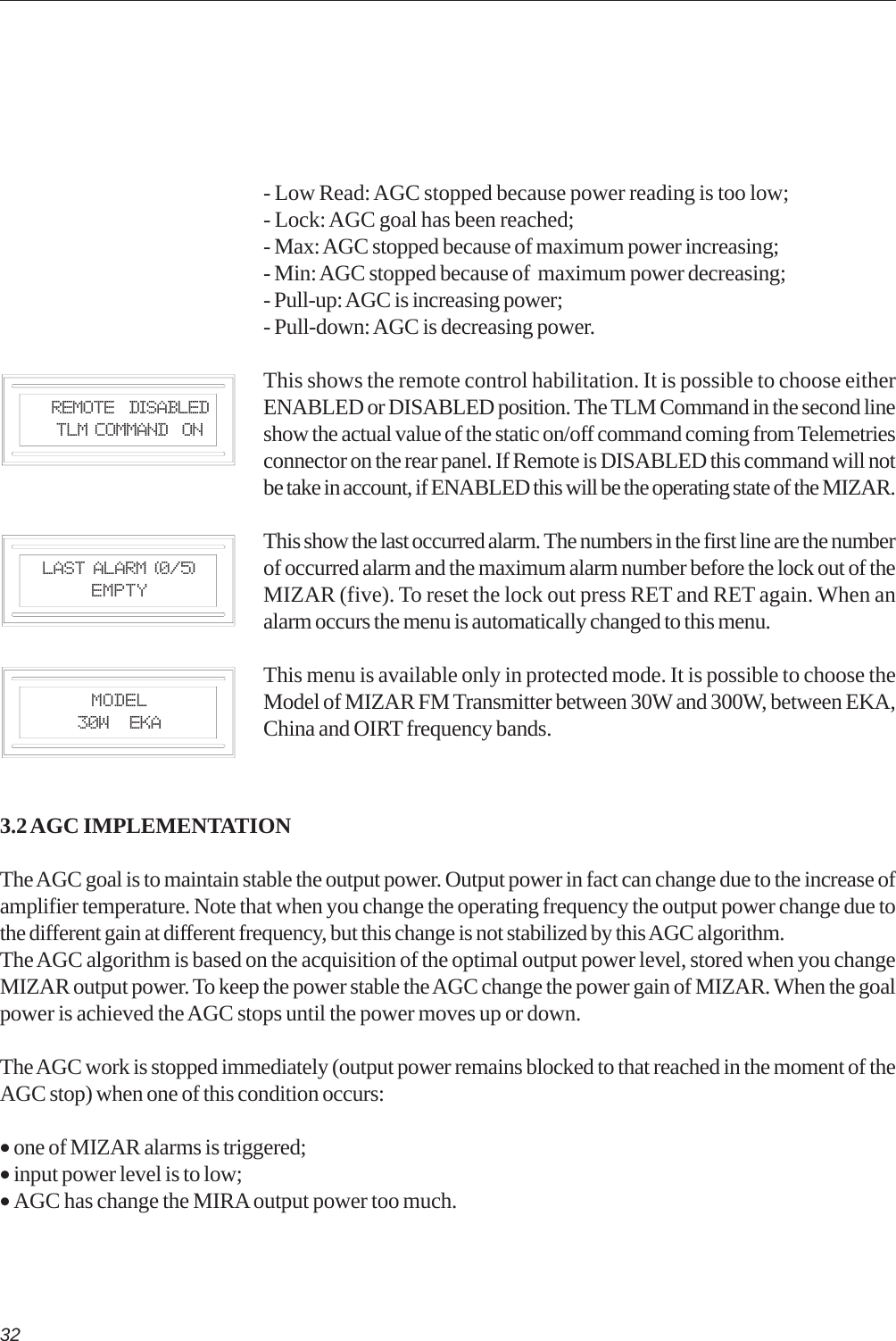 32Last Alarm (0/5)EmptyModel30W   EKA- Low Read: AGC stopped because power reading is too low;- Lock: AGC goal has been reached;- Max: AGC stopped because of maximum power increasing;- Min: AGC stopped because of  maximum power decreasing;- Pull-up: AGC is increasing power;- Pull-down: AGC is decreasing power.This shows the remote control habilitation. It is possible to choose eitherENABLED or DISABLED position. The TLM Command in the second lineshow the actual value of the static on/off command coming from Telemetriesconnector on the rear panel. If Remote is DISABLED this command will notbe take in account, if ENABLED this will be the operating state of the MIZAR.This show the last occurred alarm. The numbers in the first line are the numberof occurred alarm and the maximum alarm number before the lock out of theMIZAR (five). To reset the lock out press RET and RET again. When analarm occurs the menu is automatically changed to this menu.This menu is available only in protected mode. It is possible to choose theModel of MIZAR FM Transmitter between 30W and 300W, between EKA,China and OIRT frequency bands.   Remote  DISABLED   TLM Command  ON3.2 AGC IMPLEMENTATIONThe AGC goal is to maintain stable the output power. Output power in fact can change due to the increase ofamplifier temperature. Note that when you change the operating frequency the output power change due tothe different gain at different frequency, but this change is not stabilized by this AGC algorithm.The AGC algorithm is based on the acquisition of the optimal output power level, stored when you changeMIZAR output power. To keep the power stable the AGC change the power gain of MIZAR. When the goalpower is achieved the AGC stops until the power moves up or down.The AGC work is stopped immediately (output power remains blocked to that reached in the moment of theAGC stop) when one of this condition occurs:• one of MIZAR alarms is triggered;• input power level is to low;• AGC has change the MIRA output power too much.