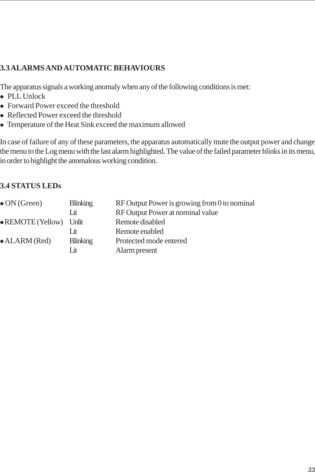 333.3 ALARMS AND AUTOMATIC BEHAVIOURSThe apparatus signals a working anomaly when any of the following conditions is met: PLL Unlock Forward Power exceed the threshold Reflected Power exceed the threshold Temperature of the Heat Sink exceed the maximum allowedIn case of failure of any of these parameters, the apparatus automatically mute the output power and changethe menu to the Log menu with the last alarm highlighted. The value of the failed parameter blinks in its menu,in order to highlight the anomalous working condition.3.4 STATUS LEDs ON (Green) Blinking RF Output Power is growing from 0 to nominalLit RF Output Power at nominal value REMOTE (Yellow) Unlit Remote disabledLit Remote enabled ALARM (Red) Blinking Protected mode enteredLit Alarm present