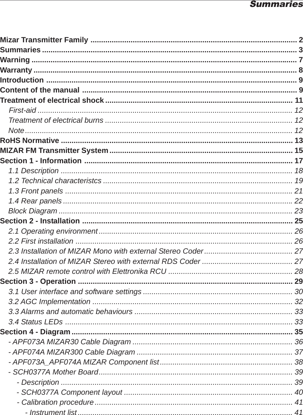 Mizar Transmitter Family .................................................................................................. 2Summaries ......................................................................................................................... 3Warning .............................................................................................................................. 7Warranty ............................................................................................................................. 8Introduction ....................................................................................................................... 9Content of the manual ...................................................................................................... 9Treatment of electrical shock ......................................................................................... 11First-aid ......................................................................................................................... 12    Treatment of electrical burns ......................................................................................... 12    Note............................................................................................................................... 12RoHS Normative .............................................................................................................. 13MIZAR FM Transmitter System....................................................................................... 15Section 1 - Information ................................................................................................... 17    1.1 Description .............................................................................................................. 18    1.2 Technical characteristcs .......................................................................................... 19    1.3 Front panels ............................................................................................................21    1.4 Rear panels .............................................................................................................22    Block Diagram ...............................................................................................................23Section 2 - Installation .................................................................................................... 25    2.1 Operating environment............................................................................................ 26    2.2 First installation ....................................................................................................... 26    2.3 Installation of MIZAR Mono with external Stereo Coder.......................................... 27    2.4 Installation of MIZAR Stereo with external RDS Coder ........................................... 27    2.5 MIZAR remote control with Elettronika RCU ........................................................... 28Section 3 - Operation ...................................................................................................... 29    3.1 User interface and software settings ....................................................................... 30    3.2 AGC Implementation ............................................................................................... 32    3.3 Alarms and automatic behaviours ........................................................................... 33    3.4 Status LEDs ............................................................................................................ 33Section 4 - Diagram......................................................................................................... 35    - APF073A MIZAR30 Cable Diagram ............................................................................ 36    - APF074A MIZAR300 Cable Diagram .......................................................................... 37    - APF073A_APF074A MIZAR Component list............................................................... 38    - SCH0377A Mother Board............................................................................................ 39        - Description .............................................................................................................. 39        - SCH0377A Component layout ................................................................................ 40        - Calibration procedure.............................................................................................. 41            - Instrument list...................................................................................................... 41Summaries