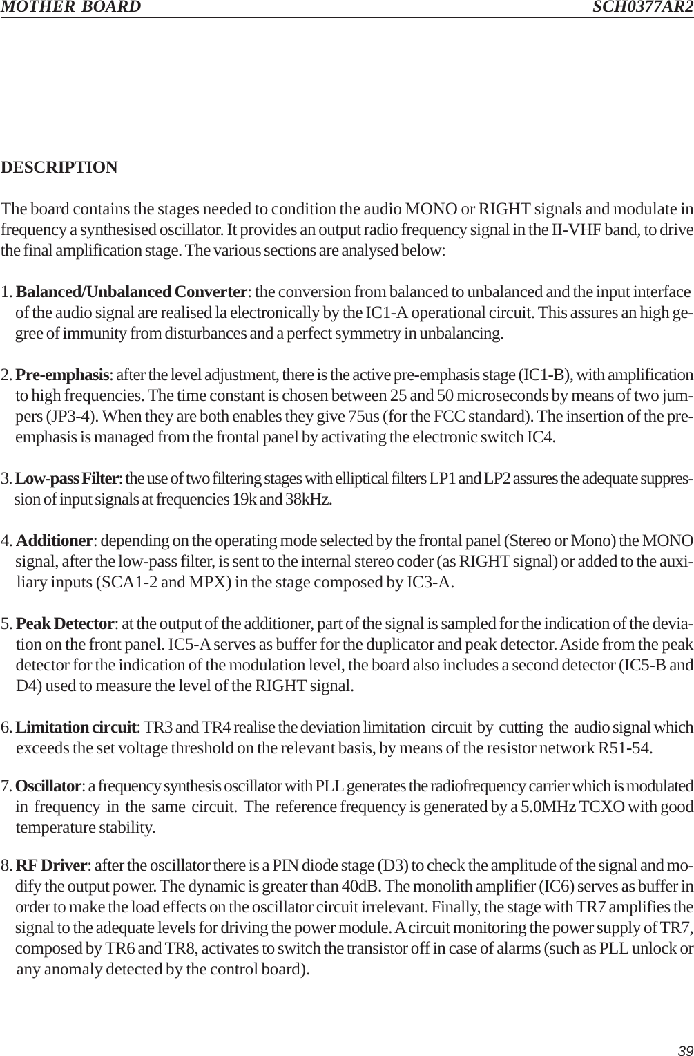 39MOTHER BOARD SCH0377AR2DESCRIPTIONThe board contains the stages needed to condition the audio MONO or RIGHT signals and modulate infrequency a synthesised oscillator. It provides an output radio frequency signal in the II-VHF band, to drivethe final amplification stage. The various sections are analysed below:1. Balanced/Unbalanced Converter: the conversion from balanced to unbalanced and the input interface     of the audio signal are realised la electronically by the IC1-A operational circuit. This assures an high ge-     gree of immunity from disturbances and a perfect symmetry in unbalancing.2. Pre-emphasis: after the level adjustment, there is the active pre-emphasis stage (IC1-B), with amplification     to high frequencies. The time constant is chosen between 25 and 50 microseconds by means of two jum-     pers (JP3-4). When they are both enables they give 75us (for the FCC standard). The insertion of the pre-     emphasis is managed from the frontal panel by activating the electronic switch IC4.3. Low-pass Filter: the use of two filtering stages with elliptical filters LP1 and LP2 assures the adequate suppres-     sion of input signals at frequencies 19k and 38kHz.4. Additioner: depending on the operating mode selected by the frontal panel (Stereo or Mono) the MONO     signal, after the low-pass filter, is sent to the internal stereo coder (as RIGHT signal) or added to the auxi-     liary inputs (SCA1-2 and MPX) in the stage composed by IC3-A.5. Peak Detector: at the output of the additioner, part of the signal is sampled for the indication of the devia-     tion on the front panel. IC5-A serves as buffer for the duplicator and peak detector. Aside from the peak     detector for the indication of the modulation level, the board also includes a second detector (IC5-B and     D4) used to measure the level of the RIGHT signal.6. Limitation circuit: TR3 and TR4 realise the deviation limitation  circuit  by  cutting  the  audio signal which     exceeds the set voltage threshold on the relevant basis, by means of the resistor network R51-54.7. Oscillator: a frequency synthesis oscillator with PLL generates the radiofrequency carrier which is modulated     in  frequency  in  the  same  circuit.  The  reference frequency is generated by a 5.0MHz TCXO with good     temperature stability.8. RF Driver: after the oscillator there is a PIN diode stage (D3) to check the amplitude of the signal and mo-     dify the output power. The dynamic is greater than 40dB. The monolith amplifier (IC6) serves as buffer in     order to make the load effects on the oscillator circuit irrelevant. Finally, the stage with TR7 amplifies the     signal to the adequate levels for driving the power module. A circuit monitoring the power supply of TR7,     composed by TR6 and TR8, activates to switch the transistor off in case of alarms (such as PLL unlock or     any anomaly detected by the control board).