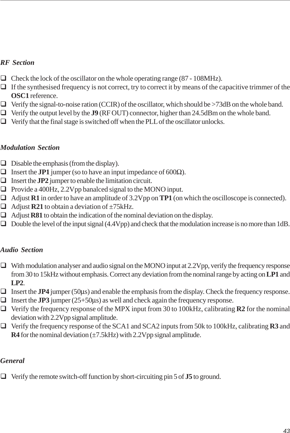 43RF SectionCheck the lock of the oscillator on the whole operating range (87 - 108MHz).If the synthesised frequency is not correct, try to correct it by means of the capacitive trimmer of theOSC1 reference.Verify the signal-to-noise ration (CCIR) of the oscillator, which should be &gt;73dB on the whole band.Verify the output level by the J9 (RF OUT) connector, higher than 24.5dBm on the whole band.Verify that the final stage is switched off when the PLL of the oscillator unlocks.Modulation SectionDisable the emphasis (from the display).Insert the JP1 jumper (so to have an input impedance of 600Ω).Insert the JP2 jumper to enable the limitation circuit.Provide a 400Hz, 2.2Vpp banalced signal to the MONO input.Adjust R1 in order to have an amplitude of 3.2Vpp on TP1 (on which the oscilloscope is connected).Adjust R21 to obtain a deviation of ±75kHz.Adjust R81 to obtain the indication of the nominal deviation on the display.Double the level of the input signal (4.4Vpp) and check that the modulation increase is no more than 1dB.Audio SectionWith modulation analyser and audio signal on the MONO input at 2.2Vpp, verify the frequency responsefrom 30 to 15kHz without emphasis. Correct any deviation from the nominal range by acting on LP1 andLP2.Insert the JP4 jumper (50µs) and enable the emphasis from the display. Check the frequency response.Insert the JP3 jumper (25+50µs) as well and check again the frequency response.Verify the frequency response of the MPX input from 30 to 100kHz, calibrating R2 for the nominaldeviation with 2.2Vpp signal amplitude.Verify the frequency response of the SCA1 and SCA2 inputs from 50k to 100kHz, calibrating R3 andR4 for the nominal deviation (±7.5kHz) with 2.2Vpp signal amplitude.GeneralVerify the remote switch-off function by short-circuiting pin 5 of J5 to ground.