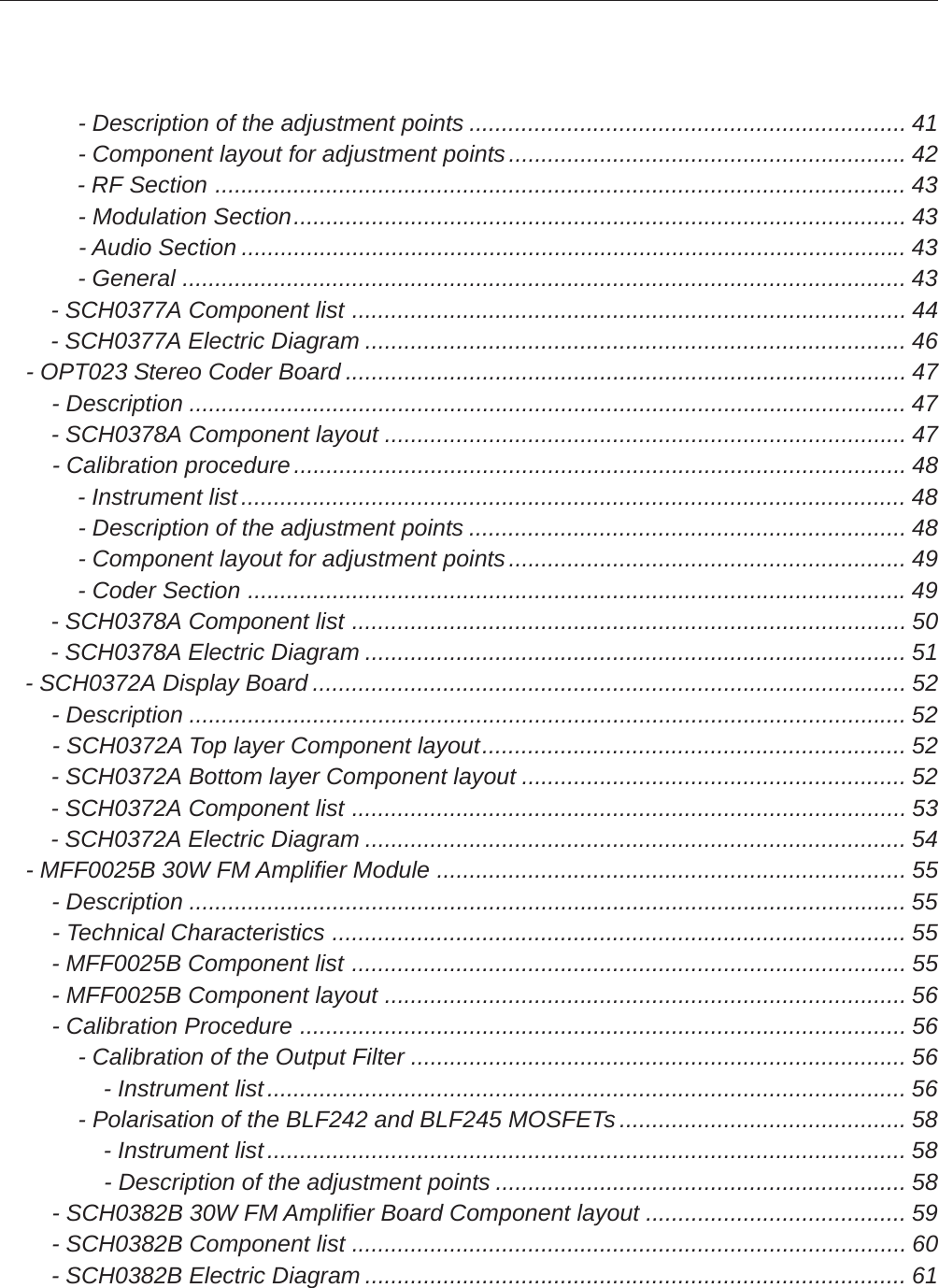             - Description of the adjustment points ................................................................... 41            - Component layout for adjustment points............................................................. 42            - RF Section .......................................................................................................... 43            - Modulation Section.............................................................................................. 43            - Audio Section ...................................................................................................... 43            - General ............................................................................................................... 43        - SCH0377A Component list ..................................................................................... 44        - SCH0377A Electric Diagram ................................................................................... 46    - OPT023 Stereo Coder Board ...................................................................................... 47        - Description .............................................................................................................. 47        - SCH0378A Component layout ................................................................................ 47        - Calibration procedure.............................................................................................. 48            - Instrument list...................................................................................................... 48            - Description of the adjustment points ................................................................... 48            - Component layout for adjustment points............................................................. 49            - Coder Section .....................................................................................................49        - SCH0378A Component list ..................................................................................... 50        - SCH0378A Electric Diagram ................................................................................... 51    - SCH0372A Display Board ........................................................................................... 52        - Description .............................................................................................................. 52        - SCH0372A Top layer Component layout................................................................. 52        - SCH0372A Bottom layer Component layout ........................................................... 52        - SCH0372A Component list ..................................................................................... 53        - SCH0372A Electric Diagram ................................................................................... 54    - MFF0025B 30W FM Amplifier Module ........................................................................ 55        - Description .............................................................................................................. 55        - Technical Characteristics ........................................................................................ 55        - MFF0025B Component list ..................................................................................... 55        - MFF0025B Component layout ................................................................................ 56        - Calibration Procedure ............................................................................................. 56            - Calibration of the Output Filter ............................................................................ 56                - Instrument list.................................................................................................. 56            - Polarisation of the BLF242 and BLF245 MOSFETs............................................ 58                - Instrument list.................................................................................................. 58                - Description of the adjustment points ............................................................... 58        - SCH0382B 30W FM Amplifier Board Component layout ........................................ 59        - SCH0382B Component list ..................................................................................... 60        - SCH0382B Electric Diagram ................................................................................... 61