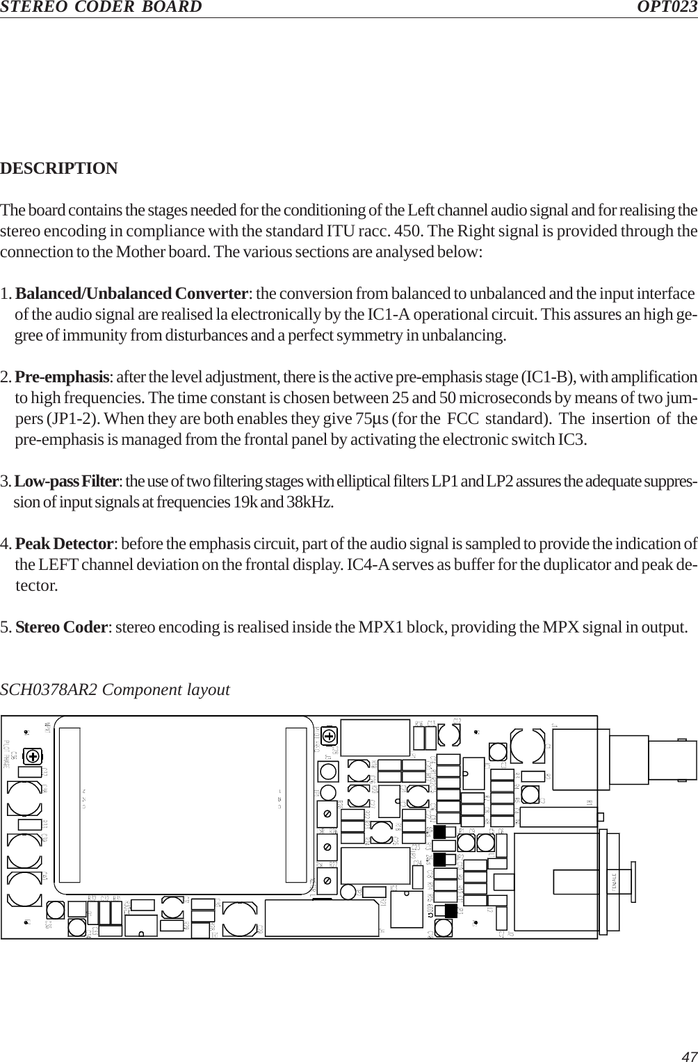 47STEREO CODER BOARD OPT023DESCRIPTIONThe board contains the stages needed for the conditioning of the Left channel audio signal and for realising thestereo encoding in compliance with the standard ITU racc. 450. The Right signal is provided through theconnection to the Mother board. The various sections are analysed below:1. Balanced/Unbalanced Converter: the conversion from balanced to unbalanced and the input interface     of the audio signal are realised la electronically by the IC1-A operational circuit. This assures an high ge-     gree of immunity from disturbances and a perfect symmetry in unbalancing.2. Pre-emphasis: after the level adjustment, there is the active pre-emphasis stage (IC1-B), with amplification     to high frequencies. The time constant is chosen between 25 and 50 microseconds by means of two jum-     pers (JP1-2). When they are both enables they give 75µs (for the  FCC  standard).  The  insertion  of  the     pre-emphasis is managed from the frontal panel by activating the electronic switch IC3.3. Low-pass Filter: the use of two filtering stages with elliptical filters LP1 and LP2 assures the adequate suppres-     sion of input signals at frequencies 19k and 38kHz.4. Peak Detector: before the emphasis circuit, part of the audio signal is sampled to provide the indication of     the LEFT channel deviation on the frontal display. IC4-A serves as buffer for the duplicator and peak de-    tector.5. Stereo Coder: stereo encoding is realised inside the MPX1 block, providing the MPX signal in output.SCH0378AR2 Component layout