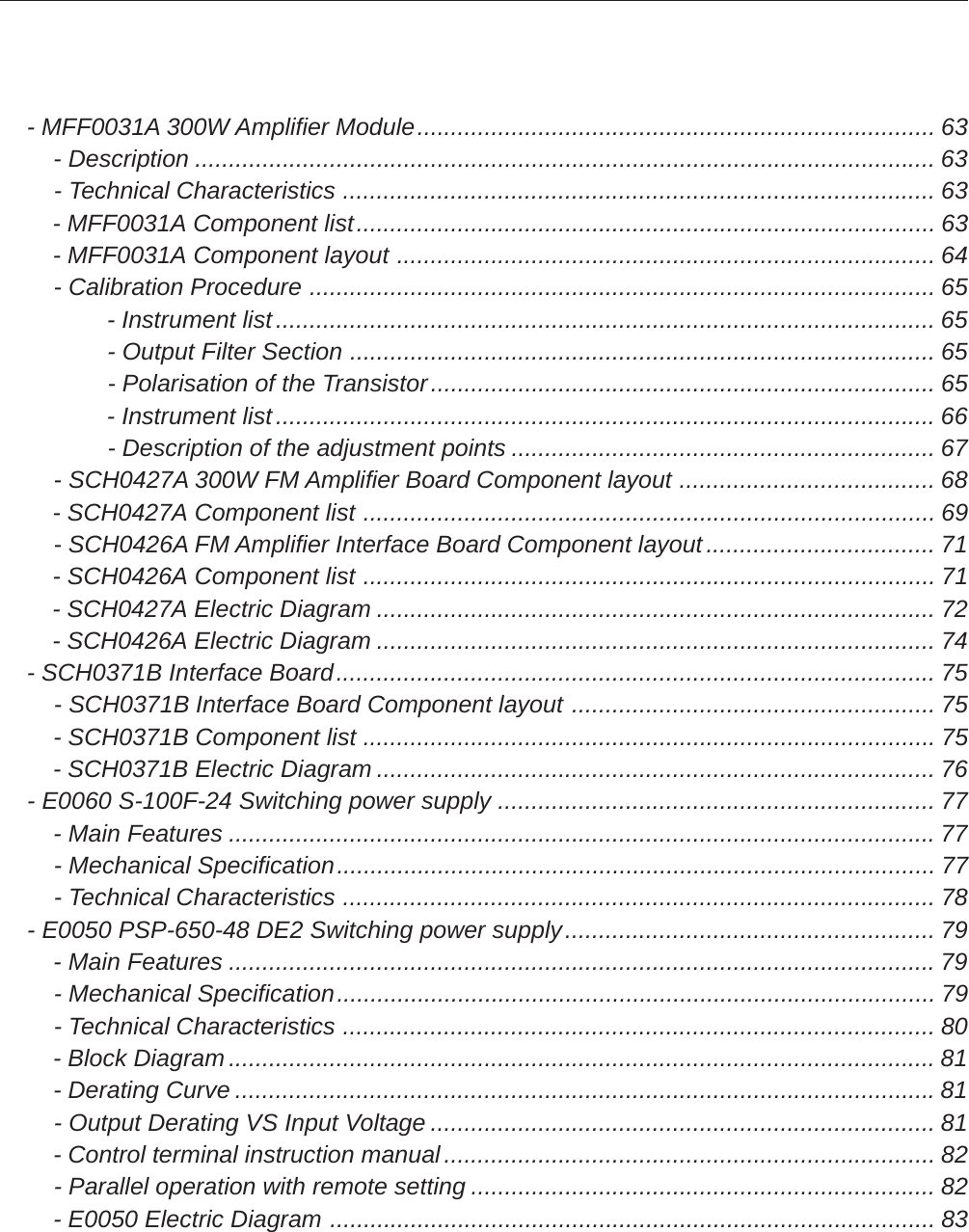     - MFF0031A 300W Amplifier Module............................................................................. 63        - Description .............................................................................................................. 63        - Technical Characteristics ........................................................................................ 63        - MFF0031A Component list...................................................................................... 63        - MFF0031A Component layout ................................................................................ 64        - Calibration Procedure ............................................................................................. 65                - Instrument list.................................................................................................. 65                - Output Filter Section ....................................................................................... 65                - Polarisation of the Transistor........................................................................... 65                - Instrument list.................................................................................................. 66                - Description of the adjustment points ............................................................... 67        - SCH0427A 300W FM Amplifier Board Component layout ...................................... 68        - SCH0427A Component list ..................................................................................... 69        - SCH0426A FM Amplifier Interface Board Component layout.................................. 71        - SCH0426A Component list ..................................................................................... 71        - SCH0427A Electric Diagram ................................................................................... 72        - SCH0426A Electric Diagram ................................................................................... 74    - SCH0371B Interface Board......................................................................................... 75        - SCH0371B Interface Board Component layout ...................................................... 75        - SCH0371B Component list ..................................................................................... 75        - SCH0371B Electric Diagram ................................................................................... 76    - E0060 S-100F-24 Switching power supply ................................................................. 77        - Main Features .........................................................................................................77        - Mechanical Specification......................................................................................... 77        - Technical Characteristics ........................................................................................ 78    - E0050 PSP-650-48 DE2 Switching power supply....................................................... 79        - Main Features .........................................................................................................79        - Mechanical Specification......................................................................................... 79        - Technical Characteristics ........................................................................................ 80        - Block Diagram.........................................................................................................81        - Derating Curve ........................................................................................................81        - Output Derating VS Input Voltage ........................................................................... 81        - Control terminal instruction manual......................................................................... 82        - Parallel operation with remote setting ..................................................................... 82        - E0050 Electric Diagram .......................................................................................... 83