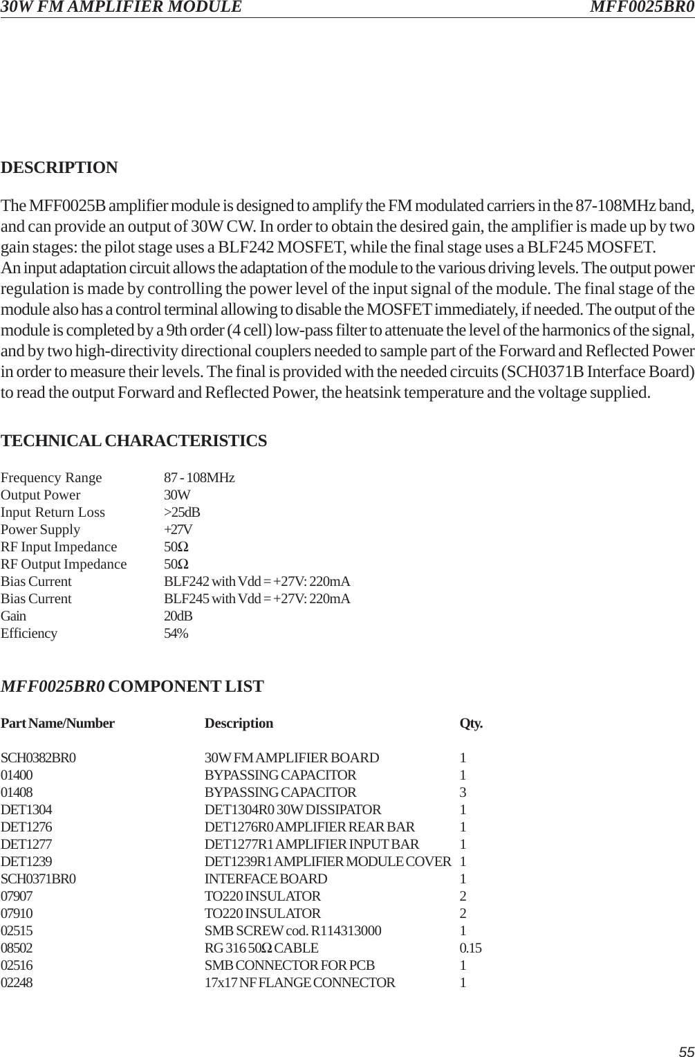5530W FM AMPLIFIER MODULE MFF0025BR0DESCRIPTIONThe MFF0025B amplifier module is designed to amplify the FM modulated carriers in the 87-108MHz band,and can provide an output of 30W CW. In order to obtain the desired gain, the amplifier is made up by twogain stages: the pilot stage uses a BLF242 MOSFET, while the final stage uses a BLF245 MOSFET.An input adaptation circuit allows the adaptation of the module to the various driving levels. The output powerregulation is made by controlling the power level of the input signal of the module. The final stage of themodule also has a control terminal allowing to disable the MOSFET immediately, if needed. The output of themodule is completed by a 9th order (4 cell) low-pass filter to attenuate the level of the harmonics of the signal,and by two high-directivity directional couplers needed to sample part of the Forward and Reflected Powerin order to measure their levels. The final is provided with the needed circuits (SCH0371B Interface Board)to read the output Forward and Reflected Power, the heatsink temperature and the voltage supplied.TECHNICAL CHARACTERISTICSFrequency Range 87 - 108MHzOutput Power 30WInput Return Loss &gt;25dBPower Supply +27VRF Input Impedance 50ΩRF Output Impedance 50ΩBias Current BLF242 with Vdd = +27V: 220mABias Current BLF245 with Vdd = +27V: 220mAGain 20dBEfficiency 54%MFF0025BR0 COMPONENT LISTPart Name/Number Description Qty.SCH0382BR0 30W FM AMPLIFIER BOARD 101400 BYPASSING CAPACITOR 101408 BYPASSING CAPACITOR 3DET1304 DET1304R0 30W DISSIPATOR 1DET1276 DET1276R0 AMPLIFIER REAR BAR 1DET1277 DET1277R1 AMPLIFIER INPUT BAR 1DET1239 DET1239R1 AMPLIFIER MODULE COVER 1SCH0371BR0 INTERFACE BOARD 107907 TO220 INSULATOR 207910 TO220 INSULATOR 202515 SMB SCREW cod. R114313000 108502 RG 316 50Ω CABLE 0.1502516 SMB CONNECTOR FOR PCB 102248 17x17 NF FLANGE CONNECTOR 1