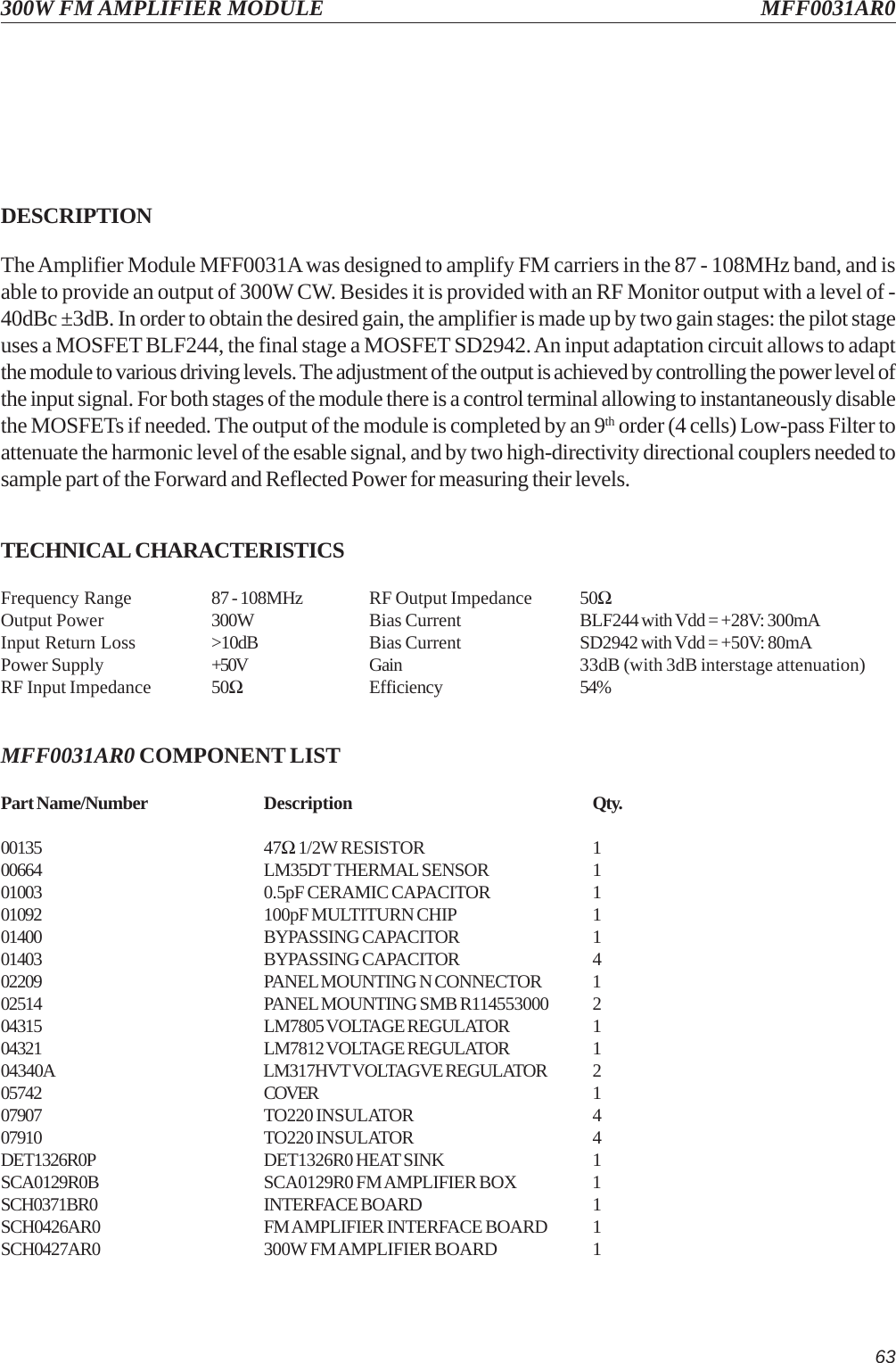 63300W FM AMPLIFIER MODULE MFF0031AR0DESCRIPTIONThe Amplifier Module MFF0031A was designed to amplify FM carriers in the 87 - 108MHz band, and isable to provide an output of 300W CW. Besides it is provided with an RF Monitor output with a level of -40dBc ±3dB. In order to obtain the desired gain, the amplifier is made up by two gain stages: the pilot stageuses a MOSFET BLF244, the final stage a MOSFET SD2942. An input adaptation circuit allows to adaptthe module to various driving levels. The adjustment of the output is achieved by controlling the power level ofthe input signal. For both stages of the module there is a control terminal allowing to instantaneously disablethe MOSFETs if needed. The output of the module is completed by an 9th order (4 cells) Low-pass Filter toattenuate the harmonic level of the esable signal, and by two high-directivity directional couplers needed tosample part of the Forward and Reflected Power for measuring their levels.TECHNICAL CHARACTERISTICSFrequency Range 87 - 108MHz RF Output Impedance 50ΩOutput Power 300W Bias Current BLF244 with Vdd = +28V: 300mAInput Return Loss &gt;10dB Bias Current SD2942 with Vdd = +50V: 80mAPower Supply +50V Gain 33dB (with 3dB interstage attenuation)RF Input Impedance 50ΩEfficiency 54%MFF0031AR0 COMPONENT LISTPart Name/Number Description Qty.00135 47Ω 1/2W RESISTOR 100664 LM35DT THERMAL SENSOR 101003 0.5pF CERAMIC CAPACITOR 101092 100pF MULTITURN CHIP 101400 BYPASSING CAPACITOR 101403 BYPASSING CAPACITOR 402209 PANEL MOUNTING N CONNECTOR 102514 PANEL MOUNTING SMB R114553000 204315 LM7805 VOLTAGE REGULATOR 104321 LM7812 VOLTAGE REGULATOR 104340A LM317HVT VOLTAGVE REGULATOR 205742 COVER 107907 TO220 INSULATOR 407910 TO220 INSULATOR 4DET1326R0P DET1326R0 HEAT SINK 1SCA0129R0B SCA0129R0 FM AMPLIFIER BOX 1SCH0371BR0 INTERFACE BOARD 1SCH0426AR0 FM AMPLIFIER INTERFACE BOARD 1SCH0427AR0 300W FM AMPLIFIER BOARD 1