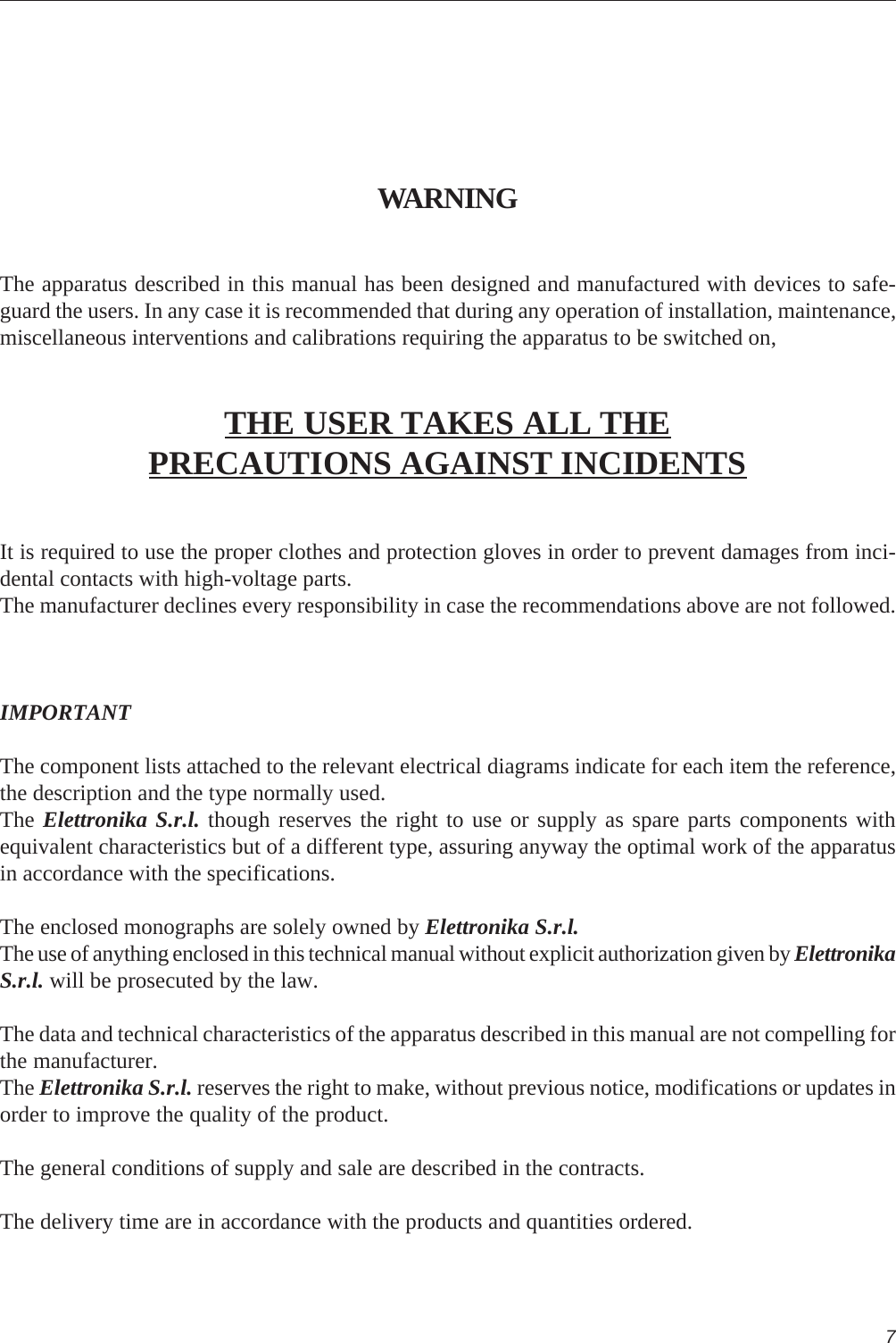 7WARNINGThe apparatus described in this manual has been designed and manufactured with devices to safe-guard the users. In any case it is recommended that during any operation of installation, maintenance,miscellaneous interventions and calibrations requiring the apparatus to be switched on,THE USER TAKES ALL THEPRECAUTIONS AGAINST INCIDENTSIt is required to use the proper clothes and protection gloves in order to prevent damages from inci-dental contacts with high-voltage parts.The manufacturer declines every responsibility in case the recommendations above are not followed.IMPORTANTThe component lists attached to the relevant electrical diagrams indicate for each item the reference,the description and the type normally used.The Elettronika S.r.l. though reserves the right to use or supply as spare parts components withequivalent characteristics but of a different type, assuring anyway the optimal work of the apparatusin accordance with the specifications.The enclosed monographs are solely owned by Elettronika S.r.l.The use of anything enclosed in this technical manual without explicit authorization given by ElettronikaS.r.l. will be prosecuted by the law.The data and technical characteristics of the apparatus described in this manual are not compelling forthe manufacturer.The Elettronika S.r.l. reserves the right to make, without previous notice, modifications or updates inorder to improve the quality of the product.The general conditions of supply and sale are described in the contracts.The delivery time are in accordance with the products and quantities ordered.