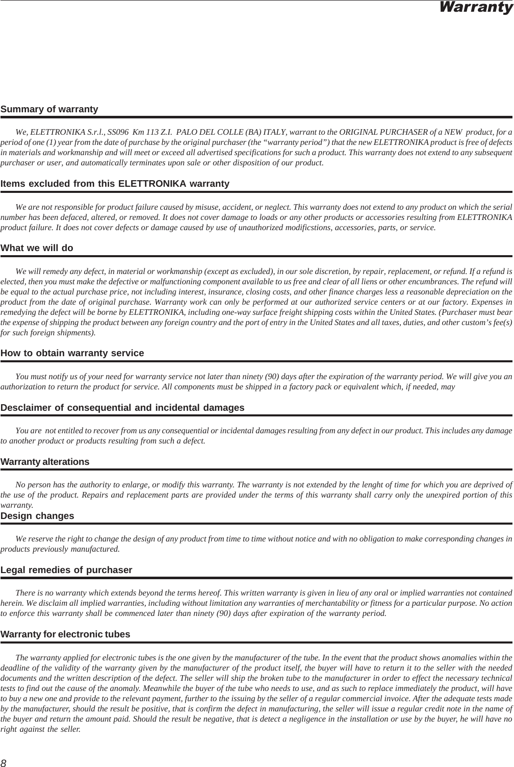 8Summary of warrantyWe, ELETTRONIKA S.r.l., SS096  Km 113 Z.I.  PALO DEL COLLE (BA) ITALY, warrant to the ORIGINAL PURCHASER of a NEW  product, for aperiod of one (1) year from the date of purchase by the original purchaser (the “warranty period”) that the new ELETTRONIKA product is free of defectsin materials and workmanship and will meet or exceed all advertised specifications for such a product. This warranty does not extend to any subsequentpurchaser or user, and automatically terminates upon sale or other disposition of our product.Items excluded from this ELETTRONIKA warrantyWe are not responsible for product failure caused by misuse, accident, or neglect. This warranty does not extend to any product on which the serialnumber has been defaced, altered, or removed. It does not cover damage to loads or any other products or accessories resulting from ELETTRONIKAproduct failure. It does not cover defects or damage caused by use of unauthorized modificstions, accessories, parts, or service.What we will doWe will remedy any defect, in material or workmanship (except as excluded), in our sole discretion, by repair, replacement, or refund. If a refund iselected, then you must make the defective or malfunctioning component available to us free and clear of all liens or other encumbrances. The refund willbe equal to the actual purchase price, not including interest, insurance, closing costs, and other finance charges less a reasonable depreciation on theproduct from the date of original purchase. Warranty work can only be performed at our authorized service centers or at our factory. Expenses inremedying the defect will be borne by ELETTRONIKA, including one-way surface freight shipping costs within the United States. (Purchaser must bearthe expense of shipping the product between any foreign country and the port of entry in the United States and all taxes, duties, and other custom’s fee(s)for such foreign shipments).How to obtain warranty serviceYou must notify us of your need for warranty service not later than ninety (90) days after the expiration of the warranty period. We will give you anauthorization to return the product for service. All components must be shipped in a factory pack or equivalent which, if needed, mayDesclaimer of consequential and incidental damagesYou are  not entitled to recover from us any consequential or incidental damages resulting from any defect in our product. This includes any damageto another product or products resulting from such a defect.Warranty alterationsNo person has the authority to enlarge, or modify this warranty. The warranty is not extended by the lenght of time for which you are deprived ofthe use of the product. Repairs and replacement parts are provided under the terms of this warranty shall carry only the unexpired portion of thiswarranty.Design changesWe reserve the right to change the design of any product from time to time without notice and with no obligation to make corresponding changes inproducts previously manufactured.Legal remedies of purchaserThere is no warranty which extends beyond the terms hereof. This written warranty is given in lieu of any oral or implied warranties not containedherein. We disclaim all implied warranties, including without limitation any warranties of merchantability or fitness for a particular purpose. No actionto enforce this warranty shall be commenced later than ninety (90) days after expiration of the warranty period.Warranty for electronic tubesThe warranty applied for electronic tubes is the one given by the manufacturer of the tube. In the event that the product shows anomalies within thedeadline of the validity of the warranty given by the manufacturer of the product itself, the buyer will have to return it to the seller with the neededdocuments and the written description of the defect. The seller will ship the broken tube to the manufacturer in order to effect the necessary technicaltests to find out the cause of the anomaly. Meanwhile the buyer of the tube who needs to use, and as such to replace immediately the product, will haveto buy a new one and provide to the relevant payment, further to the issuing by the seller of a regular commercial invoice. After the adequate tests madeby the manufacturer, should the result be positive, that is confirm the defect in manufacturing, the seller will issue a regular credit note in the name ofthe buyer and return the amount paid. Should the result be negative, that is detect a negligence in the installation or use by the buyer, he will have noright against the seller.Warranty