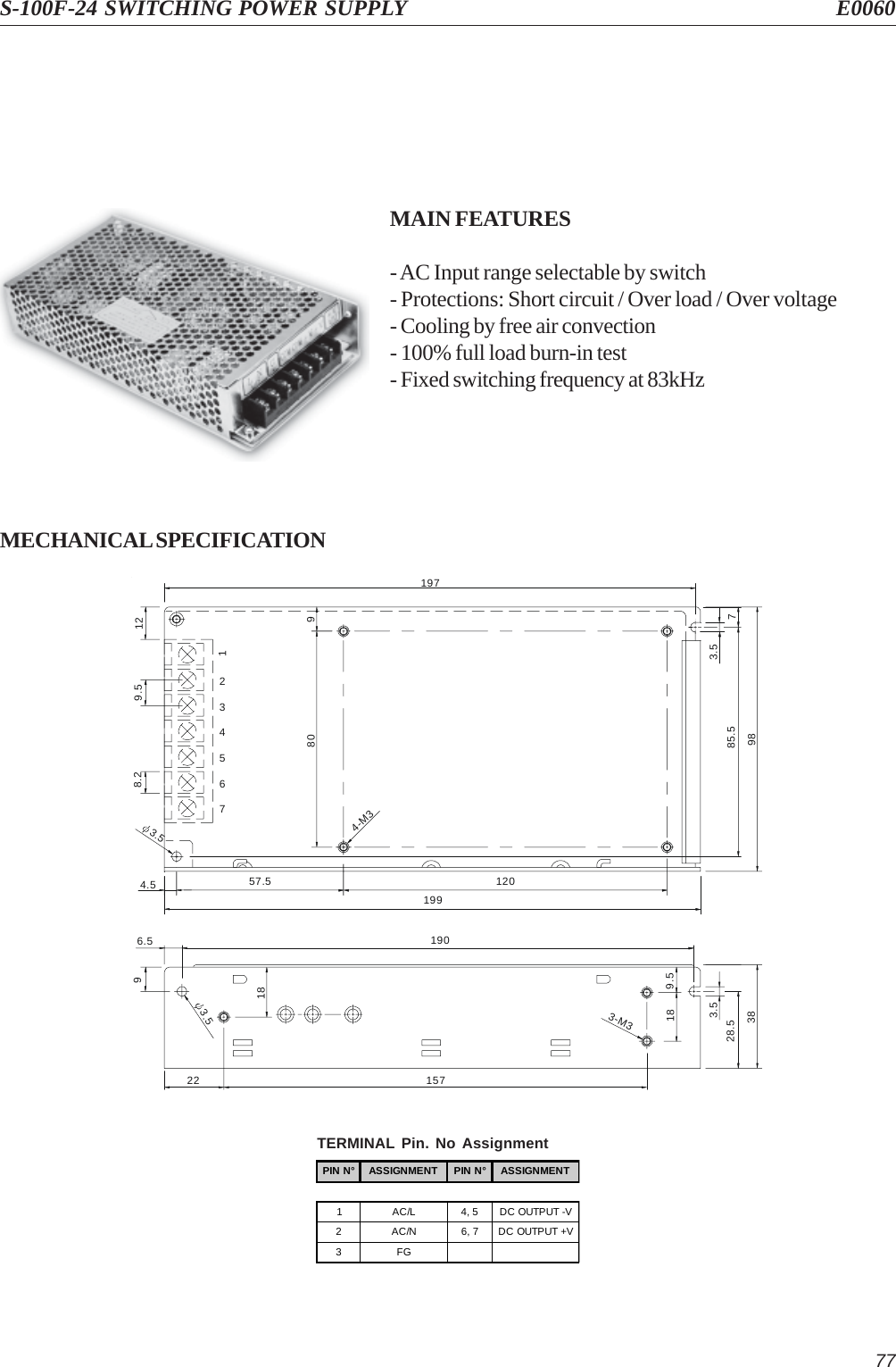 77S-100F-24 SWITCHING POWER SUPPLY E0060MAIN FEATURES- AC Input range selectable by switch- Protections: Short circuit / Over load / Over voltage- Cooling by free air convection- 100% full load burn-in test- Fixed switching frequency at 83kHzMECHANICAL SPECIFICATION3.5919774.57654328.2112019957.5129.58085.53.54-M39896.5 19022 1573.5189.5183-M33.528.538PIN N° ASSIGNMENT PIN N° ASSIGNMENT1AC/L4, 5DC OUTPUT -V2AC/N6, 7DC OUTPUT +V3FGTERMINAL Pin. No Assignment