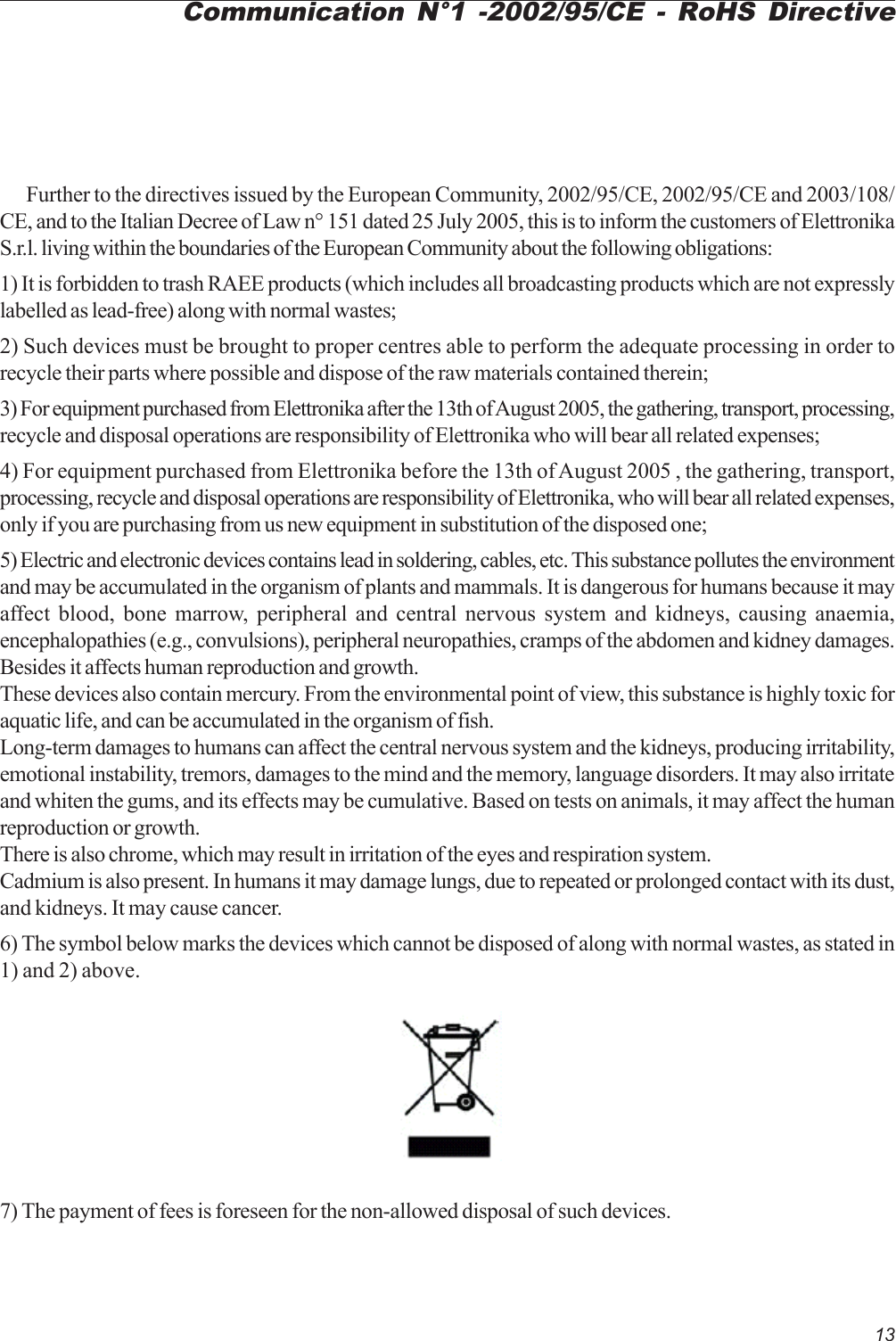 13Further to the directives issued by the European Community, 2002/95/CE, 2002/95/CE and 2003/108/CE, and to the Italian Decree of Law n° 151 dated 25 July 2005, this is to inform the customers of ElettronikaS.r.l. living within the boundaries of the European Community about the following obligations:1) It is forbidden to trash RAEE products (which includes all broadcasting products which are not expresslylabelled as lead-free) along with normal wastes;2) Such devices must be brought to proper centres able to perform the adequate processing in order torecycle their parts where possible and dispose of the raw materials contained therein;3) For equipment purchased from Elettronika after the 13th of August 2005, the gathering, transport, processing,recycle and disposal operations are responsibility of Elettronika who will bear all related expenses;4) For equipment purchased from Elettronika before the 13th of August 2005 , the gathering, transport,processing, recycle and disposal operations are responsibility of Elettronika, who will bear all related expenses,only if you are purchasing from us new equipment in substitution of the disposed one;5) Electric and electronic devices contains lead in soldering, cables, etc. This substance pollutes the environmentand may be accumulated in the organism of plants and mammals. It is dangerous for humans because it mayaffect blood, bone marrow, peripheral and central nervous system and kidneys, causing anaemia,encephalopathies (e.g., convulsions), peripheral neuropathies, cramps of the abdomen and kidney damages.Besides it affects human reproduction and growth.These devices also contain mercury. From the environmental point of view, this substance is highly toxic foraquatic life, and can be accumulated in the organism of fish.Long-term damages to humans can affect the central nervous system and the kidneys, producing irritability,emotional instability, tremors, damages to the mind and the memory, language disorders. It may also irritateand whiten the gums, and its effects may be cumulative. Based on tests on animals, it may affect the humanreproduction or growth.There is also chrome, which may result in irritation of the eyes and respiration system.Cadmium is also present. In humans it may damage lungs, due to repeated or prolonged contact with its dust,and kidneys. It may cause cancer.6) The symbol below marks the devices which cannot be disposed of along with normal wastes, as stated in1) and 2) above.7) The payment of fees is foreseen for the non-allowed disposal of such devices.Communication N°1 -2002/95/CE - RoHS Directive