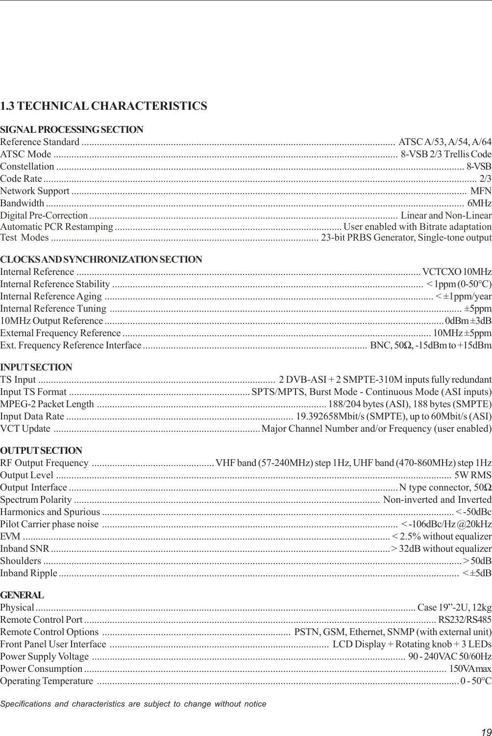 191.3 TECHNICAL CHARACTERISTICSSIGNAL PROCESSING SECTIONReference Standard ........................................................................................................................... ATSC A/53, A/54, A/64ATSC Mode ....................................................................................................................................... 8-VSB 2/3 Trellis CodeConstellation ................................................................................................................................................................ 8-VSBCode Rate .......................................................................................................................................................................... 2/3Network Support ........................................................................................................................................................... MFNBandwidth .................................................................................................................................................................... 6MHzDigital Pre-Correction ......................................................................................................................... Linear and Non-LinearAutomatic PCR Restamping ......................................................................................... User enabled with Bitrate adaptationTest Modes ......................................................................................................... 23-bit PRBS Generator, Single-tone outputCLOCKS AND SYNCHRONIZATION  SECTIONInternal Reference ....................................................................................................................................... VCTCXO 10MHzInternal Reference Stability .......................................................................................................................... &lt; 1ppm (0-50°C)Internal Reference Aging ................................................................................................................................. &lt; ±1ppm/yearInternal Reference Tuning .......................................................................................................................................... ±5ppm10MHz Output Reference ..................................................................................................................................... 0dBm ±3dBExternal Frequency Reference ......................................................................................................................... 10MHz ±5ppmExt. Frequency Reference Interface ........................................................................................ BNC, 50Ω, -15dBm to +15dBmINPUT SECTIONTS Input ............................................................................................. 2 DVB-ASI + 2 SMPTE-310M inputs fully redundantInput TS Format ....................................................................... SPTS/MPTS, Burst Mode - Continuous Mode (ASI inputs)MPEG-2 Packet Length .......................................................................................... 188/204 bytes (ASI), 188 bytes (SMPTE)Input Data Rate ......................................................................................... 19.392658Mbit/s (SMPTE), up to 60Mbit/s (ASI)VCT Update .................................................................................Major Channel Number and/or Frequency (user enabled)OUTPUT SECTIONRF Output Frequency ................................................ VHF band (57-240MHz) step 1Hz, UHF band (470-860MHz) step 1HzOutput Level ........................................................................................................................................................... 5W RMSOutput Interface ................................................................................................................................. N type connector, 50ΩSpectrum Polarity ........................................................................................................................ Non-inverted and InvertedHarmonics and Spurious .......................................................................................................................................... &lt; -50dBcPilot Carrier phase noise .................................................................................................................... &lt; -106dBc/Hz @20kHzEVM ................................................................................................................................................ &lt; 2.5% without equalizerInband SNR ..................................................................................................................................... &gt; 32dB without equalizerShoulders .................................................................................................................................................................... &gt; 50dBInband Ripple ............................................................................................................................................................. &lt; ±5dBGENERALPhysical ..................................................................................................................................................... Case 19”-2U, 12kgRemote Control Port .......................................................................................................................................... RS232/RS485Remote Control Options .......................................................................... PSTN, GSM, Ethernet, SNMP (with external unit)Front Panel User Interface ...................................................................................... LCD Display + Rotating knob + 3 LEDsPower Supply Voltage ........................................................................................................................... 90 - 240VAC 50/60HzPower Consumption .............................................................................................................................................. 150VA maxOperating Temperature .............................................................................................................................................. 0 - 50°CSpecifications and characteristics are subject to change without notice