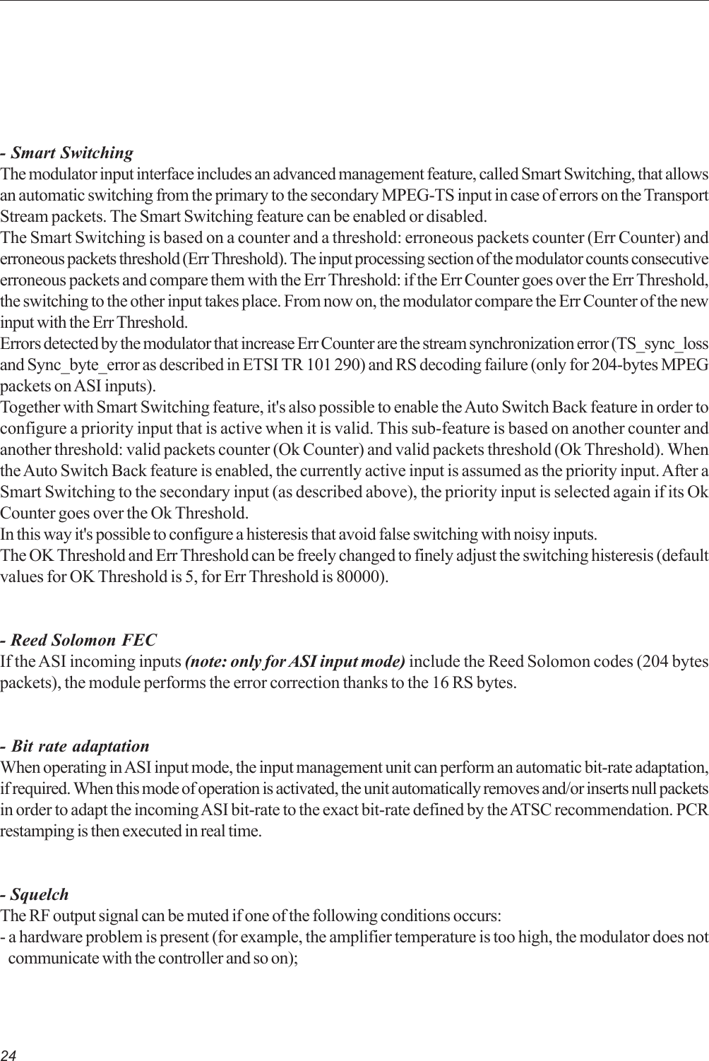 24- Smart SwitchingThe modulator input interface includes an advanced management feature, called Smart Switching, that allowsan automatic switching from the primary to the secondary MPEG-TS input in case of errors on the TransportStream packets. The Smart Switching feature can be enabled or disabled.The Smart Switching is based on a counter and a threshold: erroneous packets counter (Err Counter) anderroneous packets threshold (Err Threshold). The input processing section of the modulator counts consecutiveerroneous packets and compare them with the Err Threshold: if the Err Counter goes over the Err Threshold,the switching to the other input takes place. From now on, the modulator compare the Err Counter of the newinput with the Err Threshold.Errors detected by the modulator that increase Err Counter are the stream synchronization error (TS_sync_lossand Sync_byte_error as described in ETSI TR 101 290) and RS decoding failure (only for 204-bytes MPEGpackets on ASI inputs).Together with Smart Switching feature, it&apos;s also possible to enable the Auto Switch Back feature in order toconfigure a priority input that is active when it is valid. This sub-feature is based on another counter andanother threshold: valid packets counter (Ok Counter) and valid packets threshold (Ok Threshold). Whenthe Auto Switch Back feature is enabled, the currently active input is assumed as the priority input. After aSmart Switching to the secondary input (as described above), the priority input is selected again if its OkCounter goes over the Ok Threshold.In this way it&apos;s possible to configure a histeresis that avoid false switching with noisy inputs.The OK Threshold and Err Threshold can be freely changed to finely adjust the switching histeresis (defaultvalues for OK Threshold is 5, for Err Threshold is 80000).- Reed Solomon FECIf the ASI incoming inputs (note: only for ASI input mode) include the Reed Solomon codes (204 bytespackets), the module performs the error correction thanks to the 16 RS bytes.- Bit rate adaptationWhen operating in ASI input mode, the input management unit can perform an automatic bit-rate adaptation,if required. When this mode of operation is activated, the unit automatically removes and/or inserts null packetsin order to adapt the incoming ASI bit-rate to the exact bit-rate defined by the ATSC recommendation. PCRrestamping is then executed in real time.- SquelchThe RF output signal can be muted if one of the following conditions occurs:- a hardware problem is present (for example, the amplifier temperature is too high, the modulator does notcommunicate with the controller and so on);