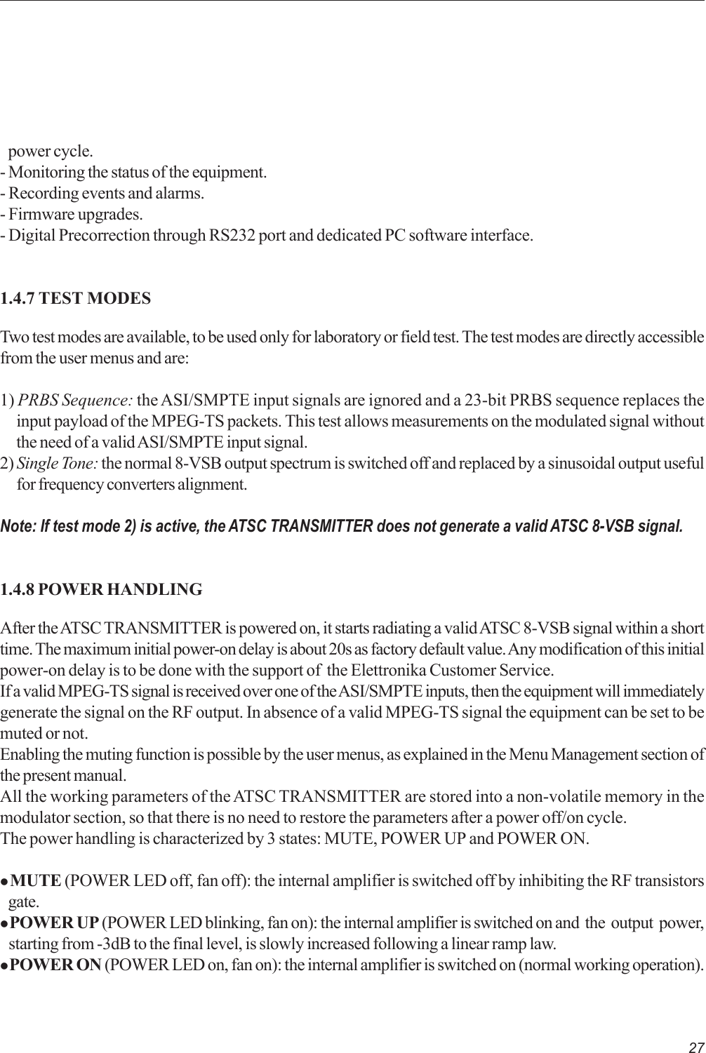 27power cycle.- Monitoring the status of the equipment.- Recording events and alarms.- Firmware upgrades.- Digital Precorrection through RS232 port and dedicated PC software interface.1.4.7 TEST MODESTwo test modes are available, to be used only for laboratory or field test. The test modes are directly accessiblefrom the user menus and are:1) PRBS Sequence: the ASI/SMPTE input signals are ignored and a 23-bit PRBS sequence replaces theinput payload of the MPEG-TS packets. This test allows measurements on the modulated signal withoutthe need of a valid ASI/SMPTE input signal.2) Single Tone: the normal 8-VSB output spectrum is switched off and replaced by a sinusoidal output usefulfor frequency converters alignment.Note: If test mode 2) is active, the ATSC TRANSMITTER does not generate a valid ATSC 8-VSB signal.1.4.8 POWER HANDLINGAfter the ATSC TRANSMITTER is powered on, it starts radiating a valid ATSC 8-VSB signal within a shorttime. The maximum initial power-on delay is about 20s as factory default value. Any modification of this initialpower-on delay is to be done with the support of  the Elettronika Customer Service.If a valid MPEG-TS signal is received over one of the ASI/SMPTE inputs, then the equipment will immediatelygenerate the signal on the RF output. In absence of a valid MPEG-TS signal the equipment can be set to bemuted or not.Enabling the muting function is possible by the user menus, as explained in the Menu Management section ofthe present manual.All the working parameters of the ATSC TRANSMITTER are stored into a non-volatile memory in themodulator section, so that there is no need to restore the parameters after a power off/on cycle.The power handling is characterized by 3 states: MUTE, POWER UP and POWER ON.z MUTE (POWER LED off, fan off): the internal amplifier is switched off by inhibiting the RF transistorsgate.z POWER UP (POWER LED blinking, fan on): the internal amplifier is switched on and  the  output  power,   starting from -3dB to the final level, is slowly increased following a linear ramp law.z POWER ON (POWER LED on, fan on): the internal amplifier is switched on (normal working operation).